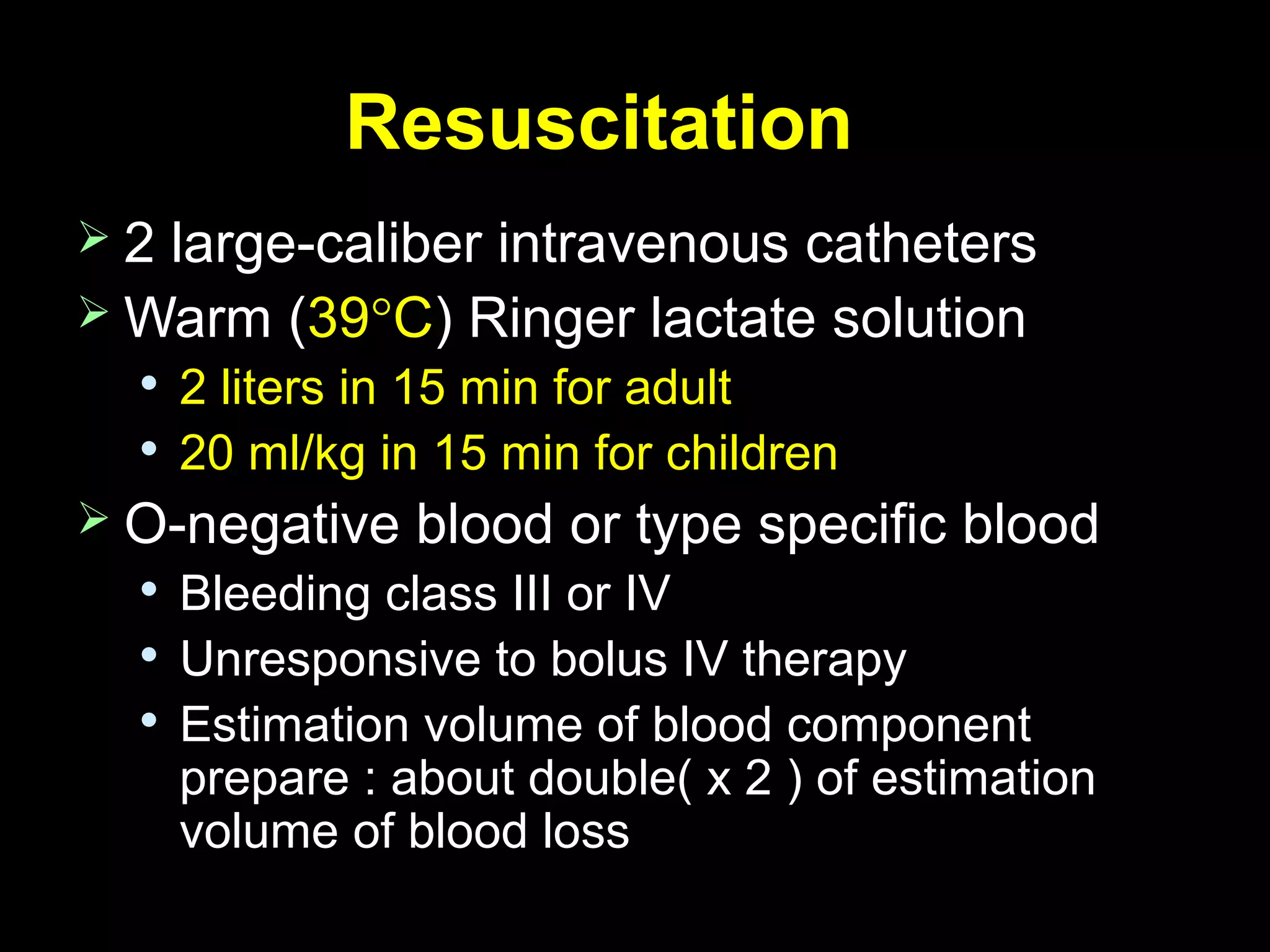 ResuscitationResuscitation
 2 large-caliber intravenous catheters2 large-caliber intravenous catheters
 Warm (Warm (3939°°CC) Ringer lactate solution) Ringer lactate solution

2 liters in 15 min for adult2 liters in 15 min for adult

20 ml/kg in 15 min for children20 ml/kg in 15 min for children
 O-negative blood or type specific bloodO-negative blood or type specific blood

Bleeding class III or IVBleeding class III or IV

Unresponsive to bolus IV therapyUnresponsive to bolus IV therapy

Estimation volume of blood componentEstimation volume of blood component
prepare : about double( x 2 ) of estimationprepare : about double( x 2 ) of estimation
volumevolume of blood lossof blood loss
 