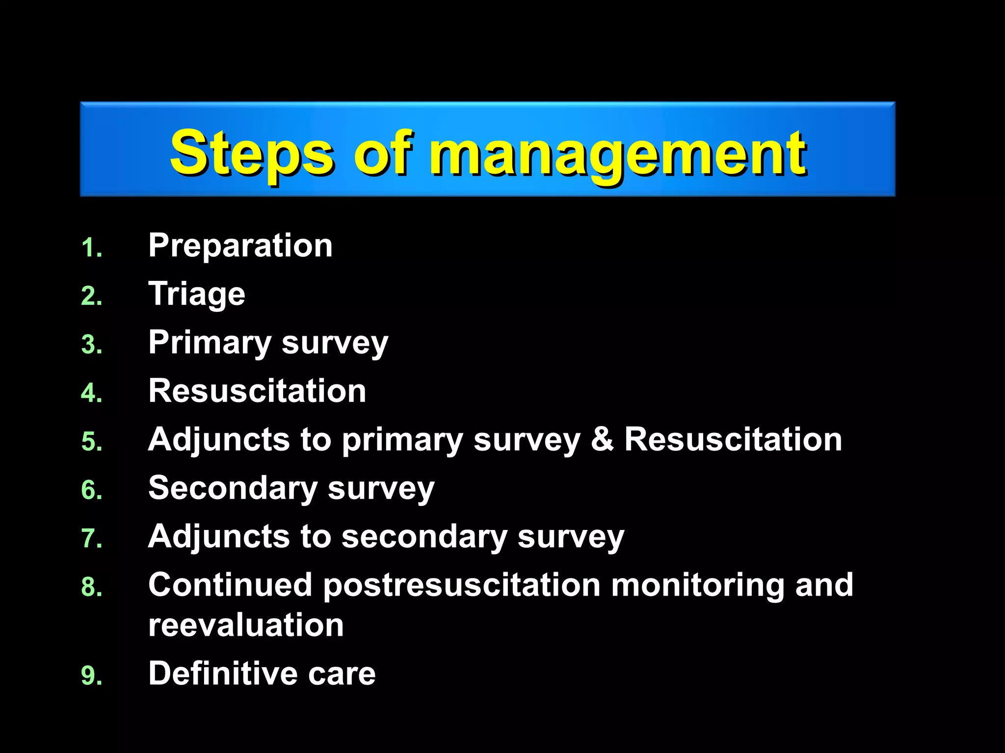 Steps of managementSteps of management
1.1. PreparationPreparation
2.2. TriageTriage
3.3. Primary surveyPrimary survey
4.4. ResuscitationResuscitation
5.5. Adjuncts to primaryAdjuncts to primary survey & Resuscitationsurvey & Resuscitation
6.6. Secondary surveySecondary survey
7.7. Adjuncts to secondary surveyAdjuncts to secondary survey
8.8. Continued postresuscitation monitoring andContinued postresuscitation monitoring and
reevaluationreevaluation
9.9. Definitive careDefinitive care
 