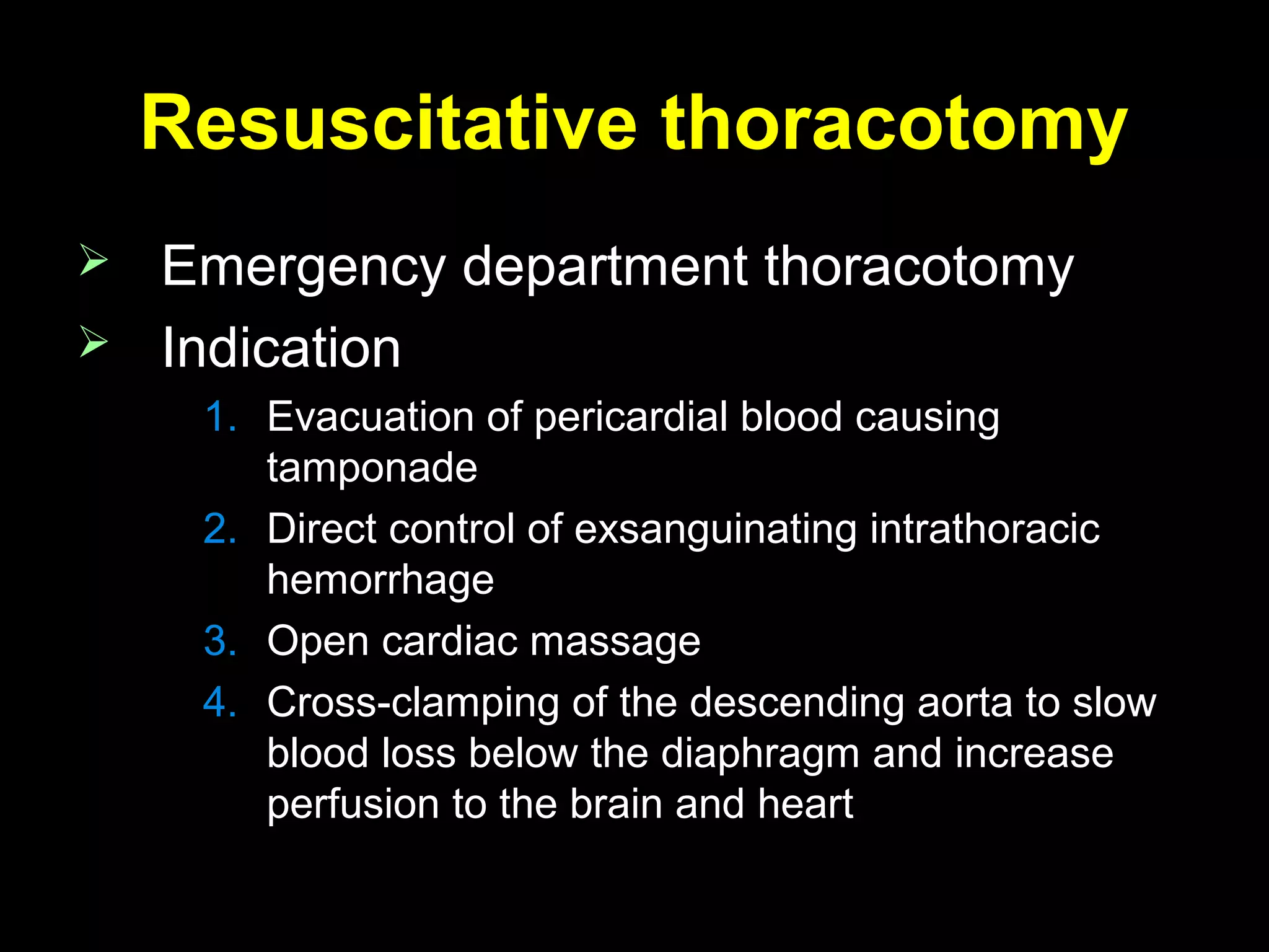 Resuscitative thoracotomyResuscitative thoracotomy
 Emergency department thoracotomyEmergency department thoracotomy
 IndicationIndication
1.1. Evacuation of pericardial blood causingEvacuation of pericardial blood causing
tamponadetamponade
2.2. Direct control of exsanguinating intrathoracicDirect control of exsanguinating intrathoracic
hemorrhagehemorrhage
3.3. Open cardiac massageOpen cardiac massage
4.4. Cross-clamping of the descending aorta to slowCross-clamping of the descending aorta to slow
blood loss below the diaphragm and increaseblood loss below the diaphragm and increase
perfusion to the brain and heartperfusion to the brain and heart
 