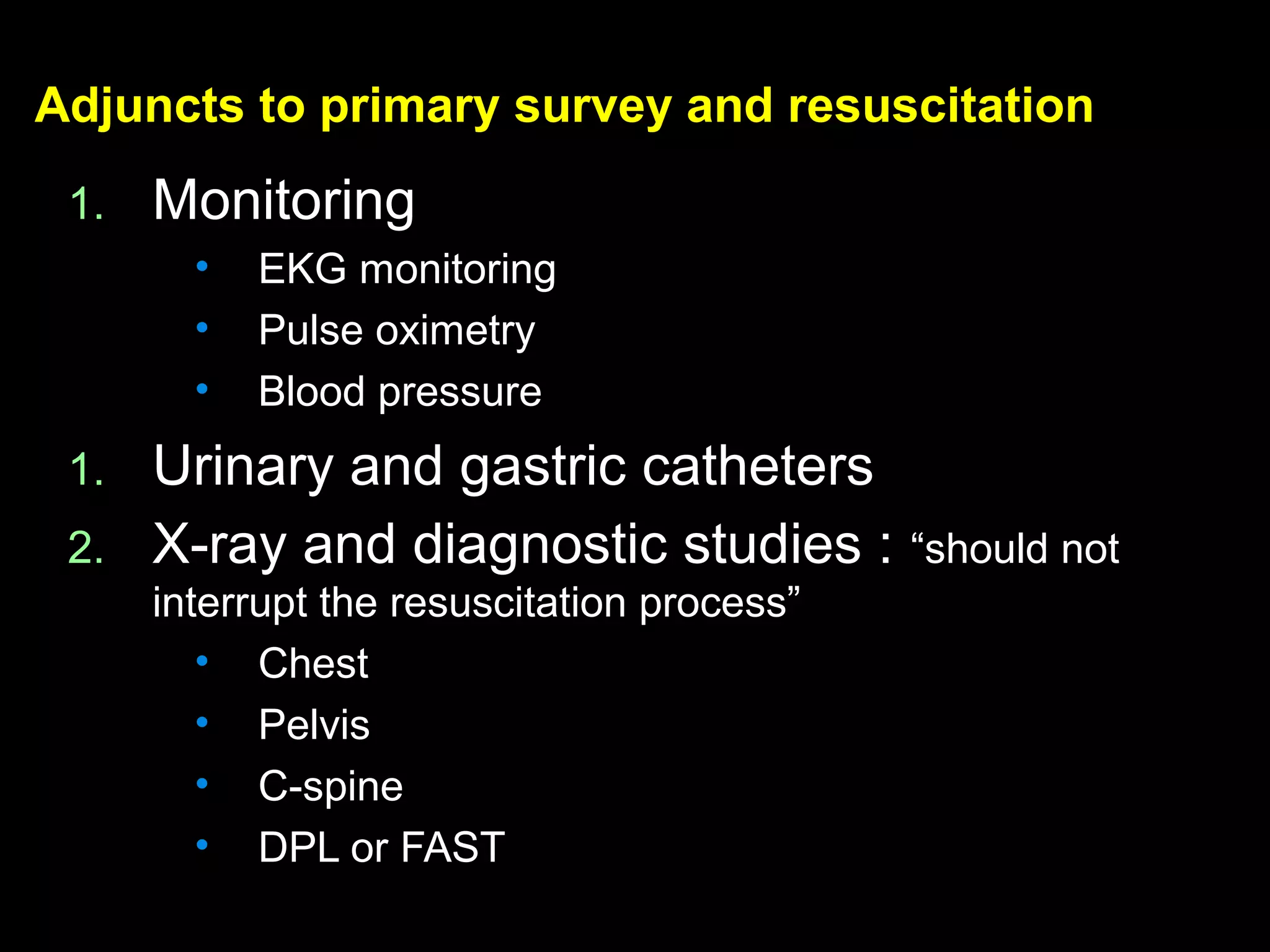 Adjuncts to primaryAdjuncts to primary survey and resuscitationsurvey and resuscitation
1.1. MonitoringMonitoring
• EKG monitoringEKG monitoring
• Pulse oximetryPulse oximetry
• Blood pressureBlood pressure
1.1. Urinary and gastric cathetersUrinary and gastric catheters
2.2. X-ray and diagnostic studies :X-ray and diagnostic studies : “should not“should not
interrupt the resuscitation process”interrupt the resuscitation process”
• ChestChest
• PelvisPelvis
• C-spineC-spine
• DPL or FASTDPL or FAST
 