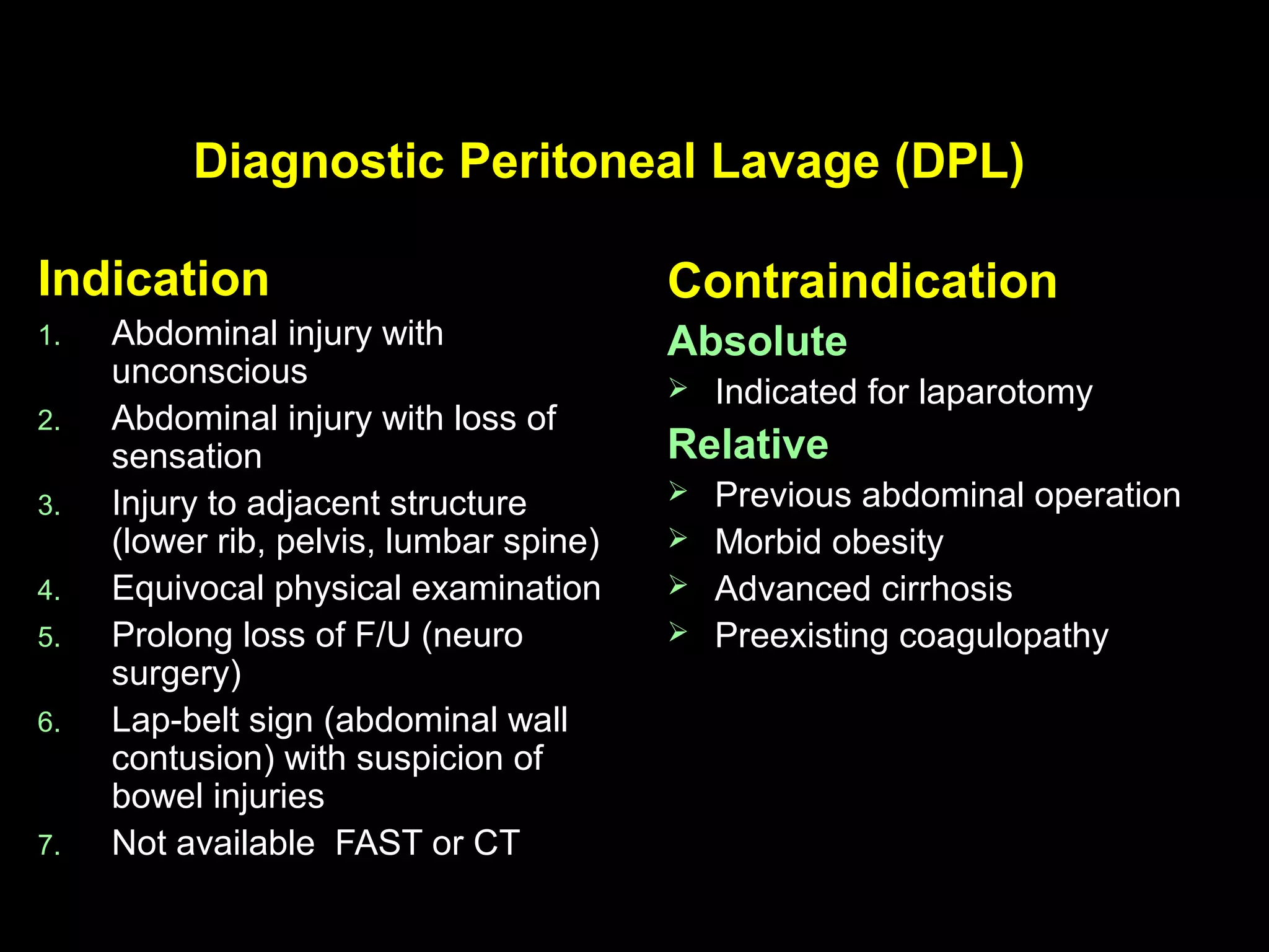 Diagnostic Peritoneal Lavage (DPL)Diagnostic Peritoneal Lavage (DPL)
IndicationIndication
1.1. Abdominal injury withAbdominal injury with
unconsciousunconscious
2.2. Abdominal injury with loss ofAbdominal injury with loss of
sensationsensation
3.3. Injury to adjacent structureInjury to adjacent structure
(lower rib, pelvis, lumbar spine)(lower rib, pelvis, lumbar spine)
4.4. Equivocal physical examinationEquivocal physical examination
5.5. Prolong loss of F/U (neuroProlong loss of F/U (neuro
surgery)surgery)
6.6. Lap-belt sign (abdominal wallLap-belt sign (abdominal wall
contusion) with suspicion ofcontusion) with suspicion of
bowel injuriesbowel injuries
7.7. Not available FAST or CTNot available FAST or CT
ContraindicationContraindication
AbsoluteAbsolute
 Indicated for laparotomyIndicated for laparotomy
RelativeRelative
 Previous abdominal operationPrevious abdominal operation
 Morbid obesityMorbid obesity
 Advanced cirrhosisAdvanced cirrhosis
 Preexisting coagulopathyPreexisting coagulopathy
 