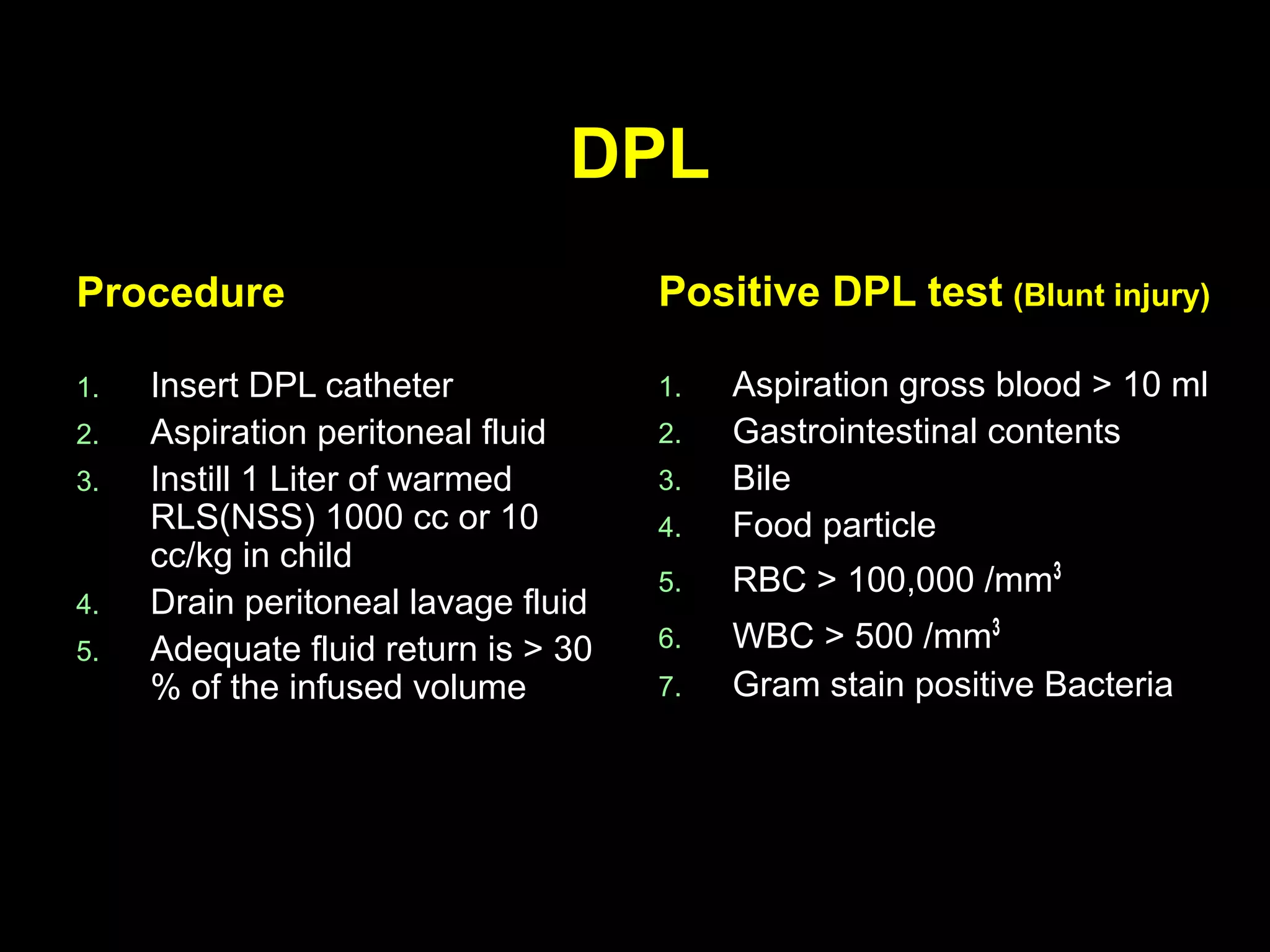 DPLDPL
ProcedureProcedure
1.1. Insert DPL catheterInsert DPL catheter
2.2. Aspiration peritoneal fluidAspiration peritoneal fluid
3.3. Instill 1 Liter of warmedInstill 1 Liter of warmed
RLS(NSS) 1000 cc or 10RLS(NSS) 1000 cc or 10
cc/kg in childcc/kg in child
4.4. Drain peritoneal lavage fluidDrain peritoneal lavage fluid
5.5. Adequate fluid return is > 30Adequate fluid return is > 30
% of the infused volume% of the infused volume
Positive DPL testPositive DPL test (Blunt injury)(Blunt injury)
1.1. Aspiration gross blood > 10 mlAspiration gross blood > 10 ml
2.2. Gastrointestinal contentsGastrointestinal contents
3.3. BileBile
4.4. Food particleFood particle
5.5. RBC > 100,000 /mmRBC > 100,000 /mm33
6.6. WBC > 500 /mmWBC > 500 /mm33
7.7. Gram stain positive BacteriaGram stain positive Bacteria
 