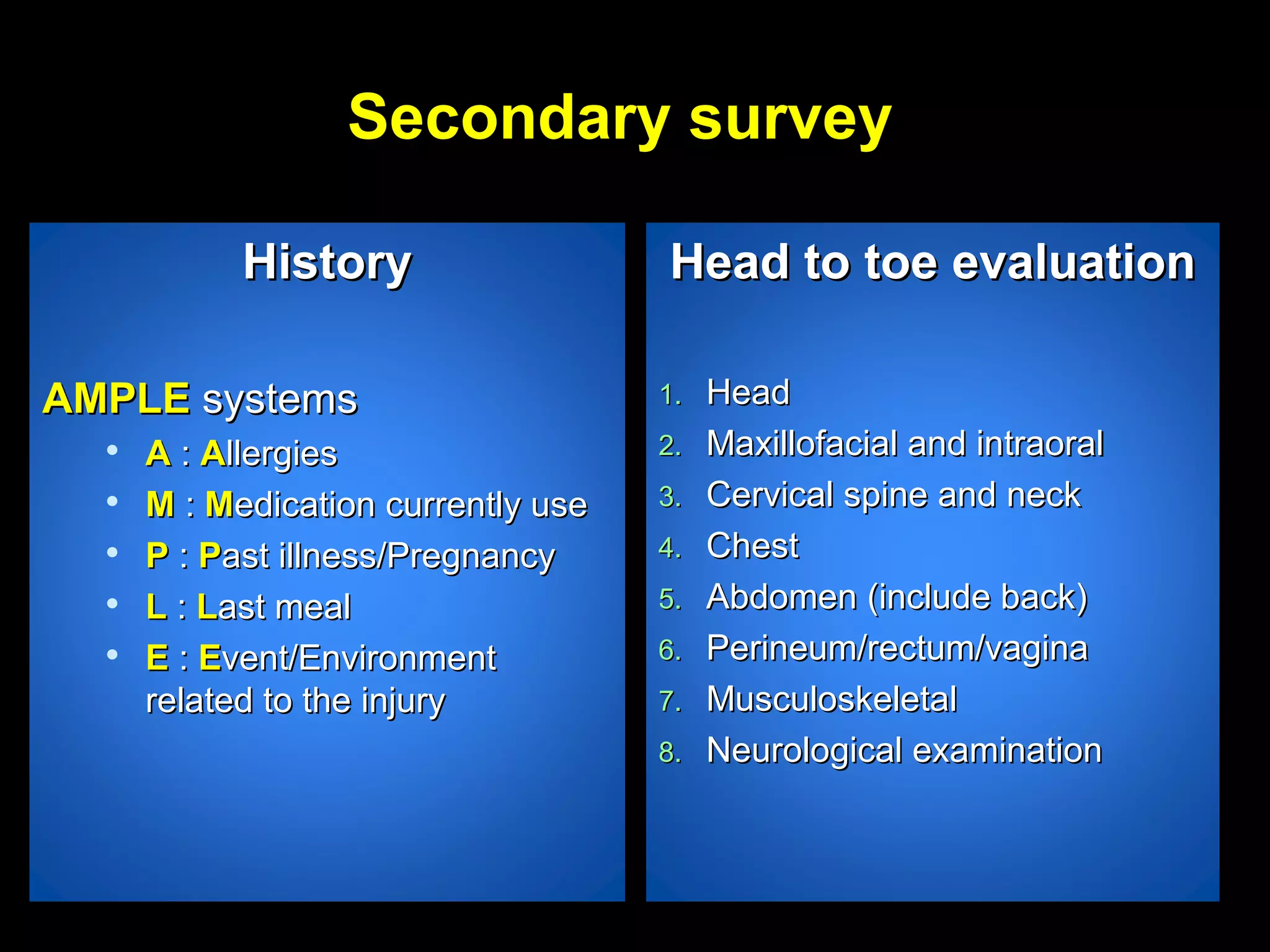 Secondary surveySecondary survey
HistoryHistory
AMPLEAMPLE systemssystems

AA :: AAllergiesllergies

MM :: MMedication currently useedication currently use

PP :: PPast illness/Pregnancyast illness/Pregnancy

LL :: LLast mealast meal

EE :: EEvent/Environmentvent/Environment
related to the injuryrelated to the injury
Head to toe evaluationHead to toe evaluation
1.1. HeadHead
2.2. Maxillofacial and intraoralMaxillofacial and intraoral
3.3. Cervical spine and neckCervical spine and neck
4.4. ChestChest
5.5. Abdomen (include back)Abdomen (include back)
6.6. Perineum/rectum/vaginaPerineum/rectum/vagina
7.7. MusculoskeletalMusculoskeletal
8.8. Neurological examinationNeurological examination
 