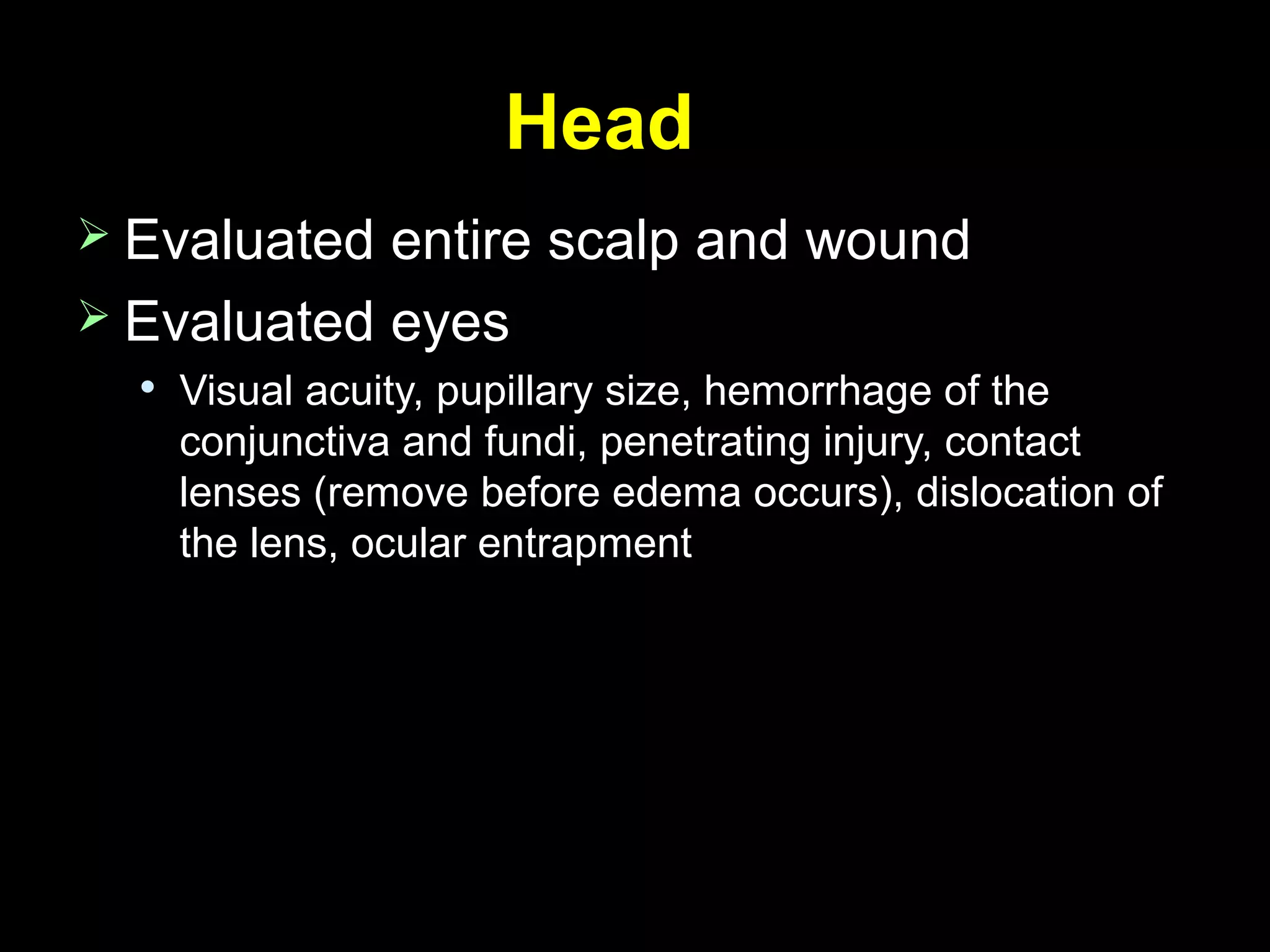 HeadHead
 Evaluated entire scalp and woundEvaluated entire scalp and wound
 Evaluated eyesEvaluated eyes

Visual acuity, pupillary size, hemorrhage of theVisual acuity, pupillary size, hemorrhage of the
conjunctiva and fundi, penetrating injury, contactconjunctiva and fundi, penetrating injury, contact
lenses (remove before edema occurs), dislocation oflenses (remove before edema occurs), dislocation of
the lens, ocular entrapmentthe lens, ocular entrapment
 