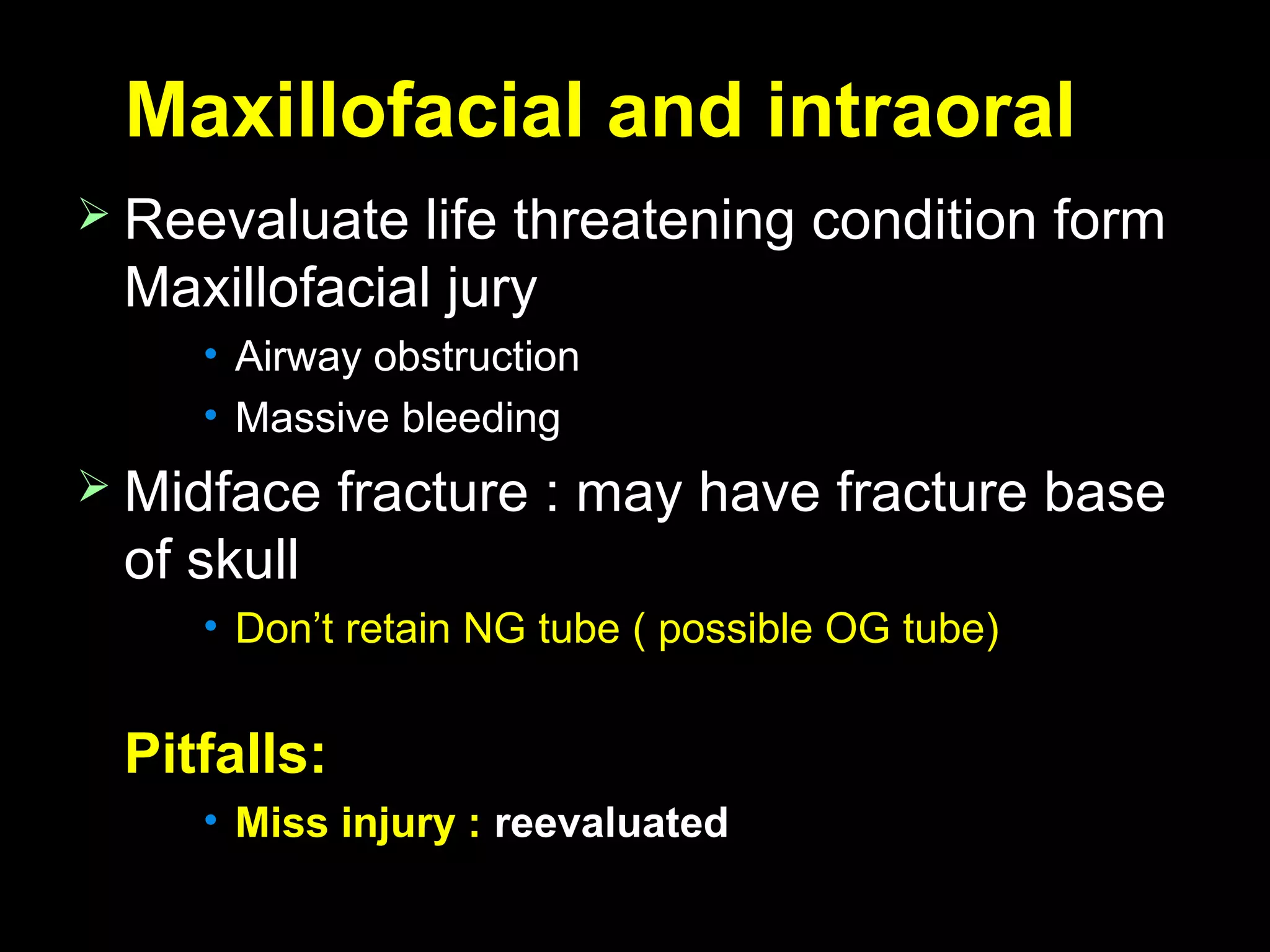 Maxillofacial and intraoralMaxillofacial and intraoral
 Reevaluate life threatening condition formReevaluate life threatening condition form
Maxillofacial juryMaxillofacial jury
• Airway obstructionAirway obstruction
• Massive bleedingMassive bleeding
 Midface fracture : may have fracture baseMidface fracture : may have fracture base
of skullof skull
• Don’t retain NG tube ( possible OG tube)Don’t retain NG tube ( possible OG tube)
Pitfalls:Pitfalls:
• Miss injury :Miss injury : reevaluatedreevaluated
 