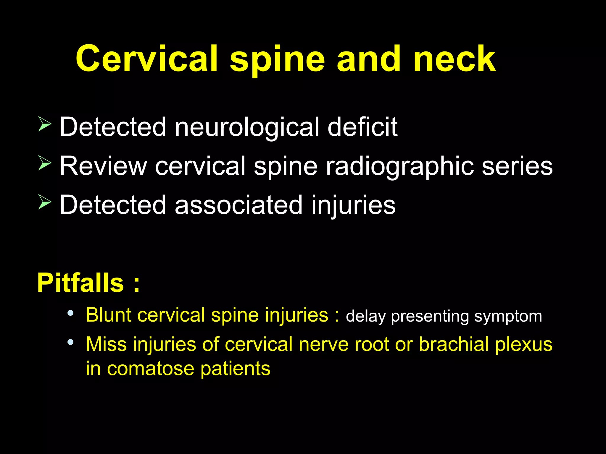 Cervical spine and neckCervical spine and neck
 Detected neurological deficitDetected neurological deficit
 Review cervical spine radiographic seriesReview cervical spine radiographic series
 Detected associated injuriesDetected associated injuries
Pitfalls :Pitfalls :

Blunt cervical spine injuries :Blunt cervical spine injuries : delay presenting symptomdelay presenting symptom

Miss injuries of cervical nerve root or brachial plexusMiss injuries of cervical nerve root or brachial plexus
in comatose patientsin comatose patients
 