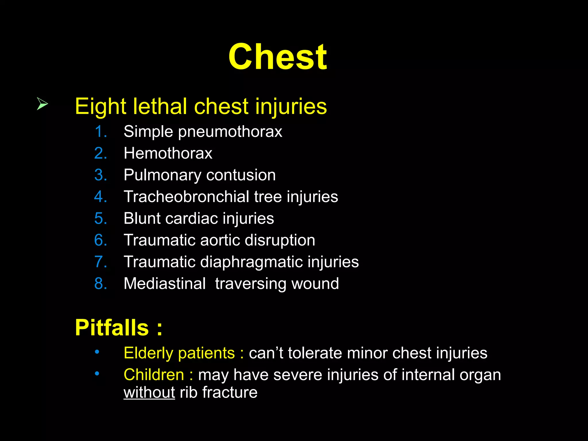 ChestChest
 Eight lethal chest injuriesEight lethal chest injuries
1.1. Simple pneumothoraxSimple pneumothorax
2.2. HemothoraxHemothorax
3.3. Pulmonary contusionPulmonary contusion
4.4. Tracheobronchial tree injuriesTracheobronchial tree injuries
5.5. Blunt cardiac injuriesBlunt cardiac injuries
6.6. Traumatic aortic disruptionTraumatic aortic disruption
7.7. Traumatic diaphragmatic injuriesTraumatic diaphragmatic injuries
8.8. Mediastinal traversing woundMediastinal traversing wound
Pitfalls :Pitfalls :
• Elderly patients :Elderly patients : can’t tolerate minor chest injuriescan’t tolerate minor chest injuries
• Children :Children : may have severe injuries of internal organmay have severe injuries of internal organ
withoutwithout rib fracturerib fracture
 