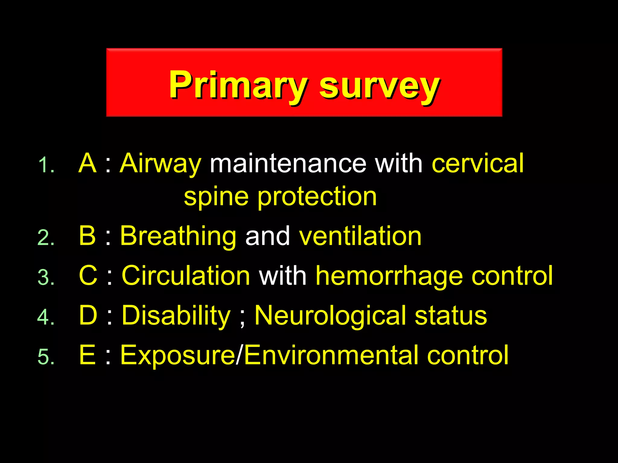 Primary surveyPrimary survey
1.1. AA :: AirwayAirway maintenance withmaintenance with cervicalcervical
spine protectionspine protection
2.2. BB :: BreathingBreathing andand ventilationventilation
3.3. CC :: CirculationCirculation withwith hemorrhage controlhemorrhage control
4.4. DD :: DisabilityDisability ;; Neurological statusNeurological status
5.5. EE :: ExposureExposure//Environmental controlEnvironmental control
 