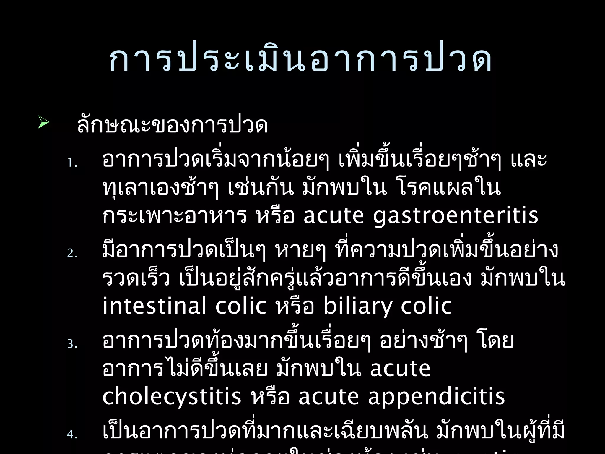 การประเมินอาการปวดการประเมินอาการปวด
 ลักษณะของการปวดลักษณะของการปวด
1.1. อาการปวดเริ่มจากน้อยๆ เพิ่มขึ้นเรื่อยๆช้าๆ และอาการปวดเริ่มจากน้อยๆ เพิ่มขึ้นเรื่อยๆช้าๆ และ
ทุเลาเองช้าๆ เช่นกัน มักพบใน โรคแผลในทุเลาเองช้าๆ เช่นกัน มักพบใน โรคแผลใน
กระเพาะอาหาร หรือกระเพาะอาหาร หรือ acute gastroenteritisacute gastroenteritis
2.2. มีอาการปวดเป็นๆ หายๆ ที่ความปวดเพิ่มขึ้นอย่างมีอาการปวดเป็นๆ หายๆ ที่ความปวดเพิ่มขึ้นอย่าง
รวดเร็ว เป็นอยู่สักครู่แล้วอาการดีขึ้นเอง มักพบในรวดเร็ว เป็นอยู่สักครู่แล้วอาการดีขึ้นเอง มักพบใน
intestinal colicintestinal colic หรือหรือ biliary colicbiliary colic
3.3. อาการปวดท้องมากขึ้นเรื่อยๆ อย่างช้าๆ โดยอาการปวดท้องมากขึ้นเรื่อยๆ อย่างช้าๆ โดย
อาการไม่ดีขึ้นเลย มักพบในอาการไม่ดีขึ้นเลย มักพบใน acuteacute
cholecystitischolecystitis หรือหรือ acute appendicitisacute appendicitis
4.4. เป็นอาการปวดที่มากและเฉียบพลัน มักพบในผู้ที่มีเป็นอาการปวดที่มากและเฉียบพลัน มักพบในผู้ที่มี
 