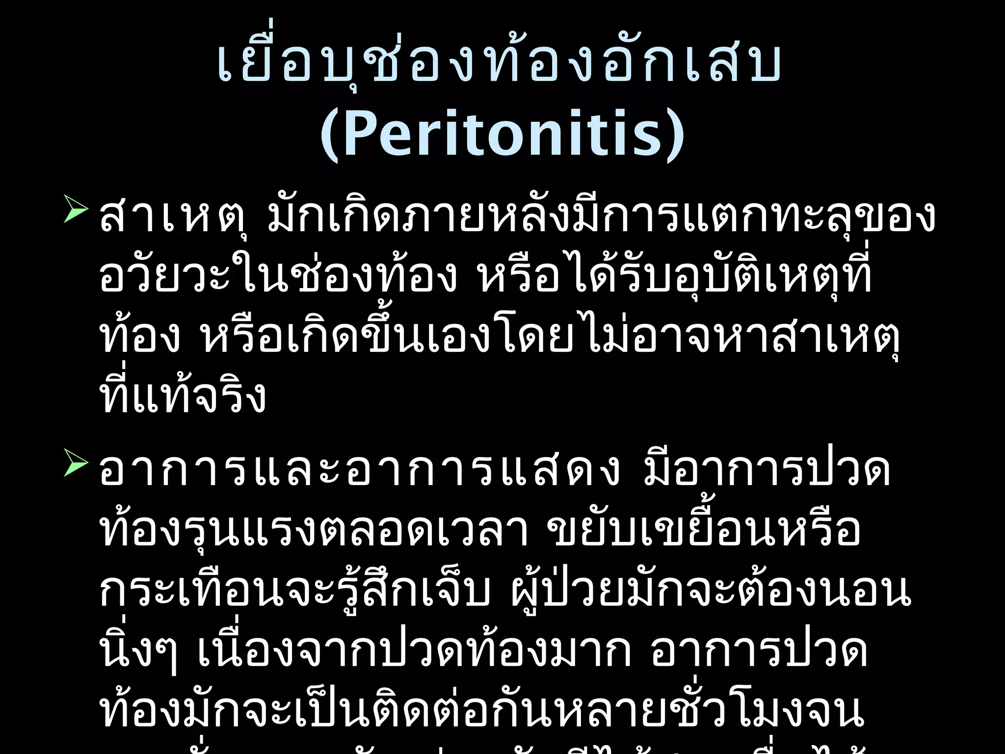 เยื่อบุช่องท้องอักเสบเยื่อบุช่องท้องอักเสบ
(Peritonitis)(Peritonitis)
 สาเหตุสาเหตุ มักเกิดภายหลังมีการแตกทะลุของมักเกิดภายหลังมีการแตกทะลุของ
อวัยวะในช่องท้อง หรือได้รับอุบัติเหตุที่อวัยวะในช่องท้อง หรือได้รับอุบัติเหตุที่
ท้อง หรือเกิดขึ้นเองโดยไม่อาจหาสาเหตุท้อง หรือเกิดขึ้นเองโดยไม่อาจหาสาเหตุ
ที่แท้จริงที่แท้จริง
 อาการและอาการแสดงอาการและอาการแสดง มีอาการปวดมีอาการปวด
ท้องรุนแรงตลอดเวลา ขยับเขยื้อนหรือท้องรุนแรงตลอดเวลา ขยับเขยื้อนหรือ
กระเทือนจะรู้สึกเจ็บ ผู้ป่วยมักจะต้องนอนกระเทือนจะรู้สึกเจ็บ ผู้ป่วยมักจะต้องนอน
นิ่งๆ เนื่องจากปวดท้องมาก อาการปวดนิ่งๆ เนื่องจากปวดท้องมาก อาการปวด
ท้องมักจะเป็นติดต่อกันหลายชั่วโมงจนท้องมักจะเป็นติดต่อกันหลายชั่วโมงจน
 