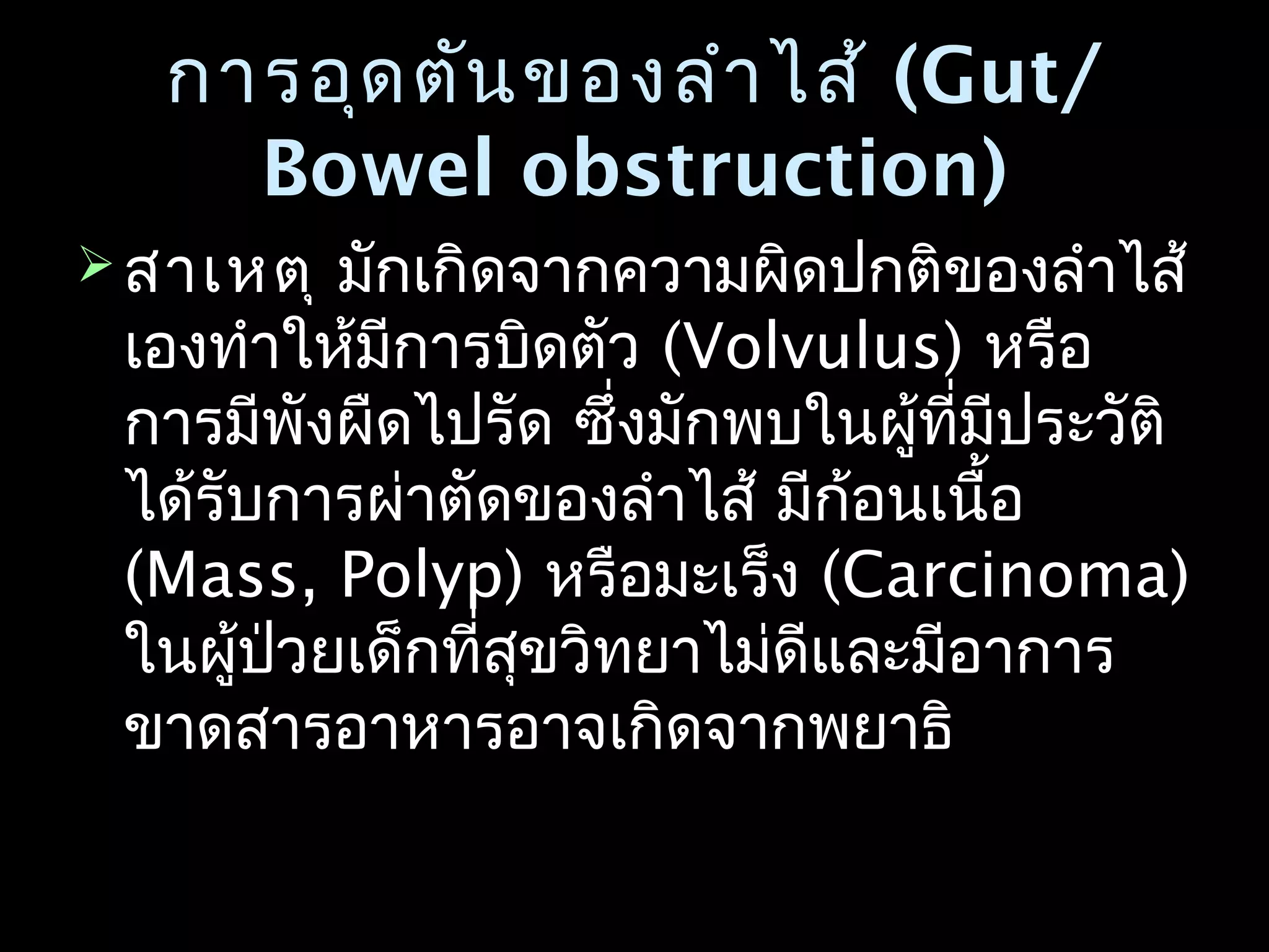 การอุดตันของลำาไส้การอุดตันของลำาไส้ (Gut/(Gut/
Bowel obstruction)Bowel obstruction)
 สาเหตุสาเหตุ มักเกิดจากความผิดปกติของลำาไส้มักเกิดจากความผิดปกติของลำาไส้
เองทำาให้มีการบิดตัวเองทำาให้มีการบิดตัว (Volvulus)(Volvulus) หรือหรือ
การมีพังผืดไปรัด ซึ่งมักพบในผู้ที่มีประวัติการมีพังผืดไปรัด ซึ่งมักพบในผู้ที่มีประวัติ
ได้รับการผ่าตัดของลำาไส้ มีก้อนเนื้อได้รับการผ่าตัดของลำาไส้ มีก้อนเนื้อ
(Mass, Polyp)(Mass, Polyp) หรือมะเร็งหรือมะเร็ง ((Carcinoma)Carcinoma)
ในผู้ป่วยเด็กที่สุขวิทยาไม่ดีและมีอาการในผู้ป่วยเด็กที่สุขวิทยาไม่ดีและมีอาการ
ขาดสารอาหารอาจเกิดจากพยาธิขาดสารอาหารอาจเกิดจากพยาธิ
 