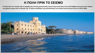 Η ΠΟΛΗ ΠΡΙΝ ΤΟ ΣΕΙΣΜΟ
Η πόλη πριν τον σεισμό είχε τη μορφή μιας τοπικής μεσογειακής νησιώτικης κοινότητας που αναπτύχθηκε ακτινωτά στην πορεία
του χρόνου γύρω από το κάστρο της. Η πρώτη περίοδος της εγκατάστασης των Ιταλών στην Κω ήταν από το (1912-1923).
 