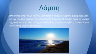 —Πολύ κοντά στην πόλη της Κω βρίσκεται η παραλία Λάμπη. Έχει βραβευτεί
με την Γαλάζια Σημαία της Ευρωπαϊκής Ένωσης. Η Λάμπη πήρε το όνομα
της από τα έλαια που υπήρχαν εκεί καθώς το φως του ηλίου αντανακλούσε
πάνω τους έβγαινε μια λάμψη.
Λάμπη
 