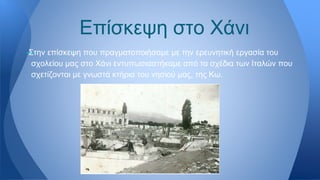 —Στην επίσκεψη που πραγματοποιήσαμε με την ερευνητική εργασία του
σχολείου μας στο Χάνι εντυπωσιαστήκαμε από τα σχέδια των Ιταλών που
σχετίζονται με γνωστά κτήρια του νησιού μας, της Κω.
Επίσκεψη στο Χάνι
 