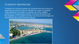 ΤΟ ΚΑΣΤΡΟ ΤΩΝ ΙΠΠΟΤΩΝ
Tο Κάστρο των Ιπποτών κτίστηκε τον 14ο αιώνα από τους Ιππότες του
τάγματος των Ιωαννιτών πάνω στα θεμέλια των τειχών της αρχαίας
πόλης. Βρίσκεται στην είσοδο του λιμανιού της πόλης, ακριβώς
απέναντι από τα μικρασιατικά παράλια. Το κάστρο αποτελείται από
δύο περιβόλους, που χωρίζονται μεταξύ τους από μια πλατιά τάφρο και
επικοινωνούν μέσω μιας επικλινούς γέφυρας.
 