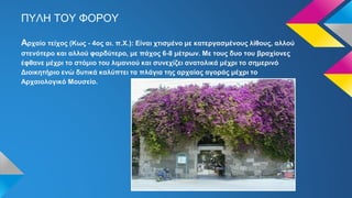 ΠΥΛΗ ΤΟΥ ΦΟΡΟΥ
Αρχαίο τείχος (Κως - 4ος αι. π.Χ.): Είναι χτισμένο με κατεργασμένους λίθους, αλλού
στενότερο και αλλού φαρδύτερο, με πάχος 6-8 μέτρων. Με τους δυο του βραχίονες
έφθανε μέχρι το στόμιο του λιμανιού και συνεχίζει ανατολικά μέχρι το σημερινό
Διοικητήριο ενώ δυτικά καλύπτει τα πλάγια της αρχαίας αγοράς μέχρι το
Αρχαιολογικό Μουσείο.
 