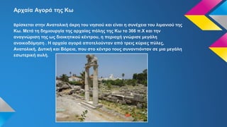 Αρχαία Αγορά της Κω
Βρίσκεται στην Ανατολική άκρη του νησιού και είναι η συνέχεια του λιμανιού της
Κω. Μετά τη δημιουργία της αρχαίας πόλης της Κω το 366 π.Χ και την
αναγνώριση της ως διοικητικού κέντρου, η περιοχή γνώρισε μεγάλη
ανοικοδόμηση . Η αρχαία αγορά αποτελούνταν από τρεις κύριες πύλες,
Ανατολική, Δυτική και Βόρεια, που στο κέντρο τους συναντιόνταν σε μια μεγάλη
εσωτερική αυλή.
 