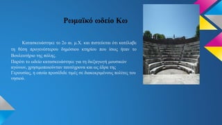 Ρωμαϊκό ωδείο Κω
Κατασκευάστηκε το 2ο αι. μ.Χ. και πιστεύεται ότι κατέλαβε
τη θέση προγενέστερου δημόσιου κτηρίου που ίσως ήταν το
Βουλευτήριο της πόλης.
Παρότι το ωδείο κατασκευάστηκε για τη διεξαγωγή μουσικών
αγώνων, χρησιμοποιούνταν ταυτόχρονα και ως έδρα της
Γερουσίας, η οποία προσέδιδε τιμές σε διακεκριμένους πολίτες του
νησιού.
 