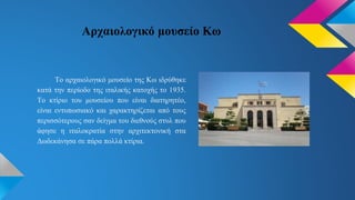 Αρχαιολογικό μουσείο Κω
Το αρχαιολογικό μουσείο της Κω ιδρύθηκε
κατά την περίοδο της ιταλικής κατοχής το 1935.
Το κτίριο του μουσείου που είναι διατηρητέο,
είναι εντυπωσιακό και χαρακτηρίζεται από τους
περισσότερους σαν δείγμα του διεθνούς στυλ που
άφησε η ιταλοκρατία στην αρχιτεκτονική στα
Δωδεκάνησα σε πάρα πολλά κτίρια.
 