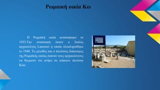 Ρωμαική οικία Κω
Η Ρωμαϊκή οικία ανασκάφηκε το
1933.Την ανασκαφή έκανε ο Ιταλός
αρχαιολόγος Laurenzi η οποία ολοκληρώθηκε
το 1940. Το μέγεθος και ο πλούσιος διάκοσμος
της Ρωμαϊκής οικίας έκαναν τους αρχαιολόγους
να θεωρούν ότι ανήκε σε κάποιον πλούσιο
Κώο.
 