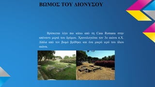 ΒΩΜΟΣ ΤΟΥ ΔΙΟΝΥΣΟΥ
Βρίσκεται λίγο πιο κάτω από τη Casa Romana στην
απέναντι μεριά του δρόμου. Χρονολογείται τον 3ο αιώνα π.Χ.
Δίπλα από τον βωμό βρέθηκε και ένα μικρό ιερό του ίδιου
αιώνα.
 