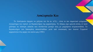Ασκληπιείο Κω
Το Ασκληπιείο (άρχισε να χτίζεται τον 4ο αι. π.Χ.) , είναι το πιο σημαντικό μνημειακό
συγκρότημα του νησιού ,το θεραπευτήριο της αρχαιότητας. Το έδαφος έχει αρκετή κλίση, γι' αυτό
χτίστηκε σε τέσσερα επίπεδα που συνδέονται μεταξύ τους με μαρμάρινα κλιμακοστάσια. Το
θεραπευτήριο του Ιπποκράτη αποκαλύφθηκε μετά από ανασκαφές που έκαναν Γερμανοί
αρχαιολόγοι στις αρχές του αιώνα μας (1901).
 