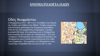 ΟΝΟΜΑΤΟΛΟΓΙΑ ΟΔΩΝ
Οδός θεοφράστου
Ο Θεόφραστος (372 – 287 π.Χ.). Γεννήθηκε στην Ερεσό
της Λέσβου και πέθανε στην Αθήνα. Υπήρξε ονομαστός
περιπατητικός φιλόσοφος και σύγχρονος φυσιοδίφης.
Ήταν δε και πολυγραφότατος συγγραφέας. Έγραψε
συνολικά 240 έργα. Στο ευρύτερο κοινό ο Θεόφραστος
είναι γνωστός από το έργο του "Χαρακτήρες". Στην Κω
υπάρχουν 15-20 φοίνικες που ονομάζονται φοίνικες του
Θεόφραστου και οι οποίοι συγκαταλέγονται στα «είδη
υπό εξαφάνιση». Τους φοίνικες του Θεόφραστου τους
συναντάμε σποραδικά εδώ και εκεί σε όλο το νησί.
 