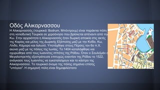Οδός Αλικαρνασσου
H Αλικαρνασσός (τουρκικά: Bodrum, Μπόντρουμ) είναι παράκτια πόλη
στη νοτιοδυτική Τουρκία σε χερσόνησο που βρίσκεται απέναντι από την
Κω. Στην αρχαιότητα η Αλικαρνασσός ήταν δωρική αποικία στις ακτές
της Καρίας και μέλος της Δωρικής Εξάπολης μαζί με την Κνίδο, Κω,
Λίνδο, Κάμειρο και Ιαλυσό. Υποτάχθηκε στους Πέρσες τον 6ο π.Χ.
αιώνα μαζί με τις πόλεις της Ιωνίας. Το 1404 καταλήφθηκε και
οχυρώθηκε από τους Ιωαννίτες ιππότες της Ρόδου. Όταν ο Σουλεϊμάν ο
Μεγαλοπρεπής εξεστράτευσε επιτυχώς εναντίον της Ρόδου το 1522,
ανάγκασε τους Ιωαννίτες να εγκαταλείψουν και το κάστρο της
Αλικαρνασσού. Το τουρκικό όνομα της πόλης σημαίνει επίσης
"υπόγειο". Η σημερινή πόλη είναι δημοφιλέστατο
 