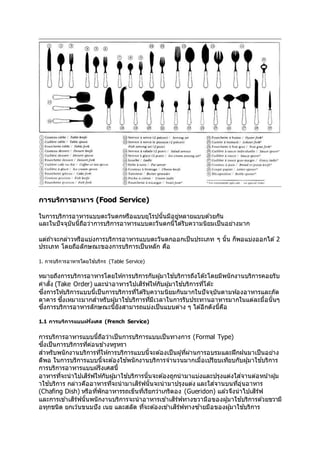 การบริการอาหาร (Food Service)
ในการบริการอาหารแบบตะวันตกหรือแบบยุโรปนั้นมีอยู่หลายแบบด ้วยกัน
และในปัจจุบันนี้ถือว่าการบริการอาหารแบบตะวันตกนี้ได ้รับความนิยมเป็นอย่างมาก
แต่ถ ้าจะกล่าวหรือแบ่งการบริการอาหารแบบตะวันตกออกเป็นประเภท ๆ นั้น ก็พอแบ่งออกได ้2
ประเภท โดยถือลักษณะของการบริการเป็นหลัก คือ
1. การบริการอาหารโดยใช้บริกร (Table Service)
หมายถึงการบริการอาหารโดยให้การบริการกับผู้มาใช ้บริการถึงโต๊ะโดยมีพนักงานบริการคอยรับ
คาสั่ง (Take Order) และนาอาหารไปเสิร์ฟให้กับผู้มาใช ้บริการที่โต๊ะ
ซึ่งการให้บริการแบบนี้เป็นการบริการที่ได ้รับความนิยมกันมากในปัจจุบันตามห้องอาหารและภัต
ตาคาร ซึ่งเหมาะมากสาหรับผู้มาใช ้บริการที่มีเวลาในการรับประทานอาหารมากในแต่ละมื้อนั้นๆ
ซึ่งการบริการอาหารลักษณะนี้ยังสามารถแบ่งเป็นแบบต่าง ๆ ได ้อีกดังนี้คือ
1.1 การบริการแบบฝร ั่งเศส (French Service)
การบริการอาหารแบบนี้ถือว่าเป็นการบริการแบบเป็นทางการ (Formal Type)
ซึ่งเป็นการบริการที่ค่อนข ้างหรูหรา
สาหรับพนักงานบริการที่ให้การบริการแบบนี้จะต ้องเป็นผู้ที่ผ่านการอบรมและฝึกฝนมาเป็นอย่าง
ดีพอ ในการบริการแบบนี้จะต ้องใช ้พนักงานบริการจานวนมากเมื่อเปรียบเทียบกับผู้มาใช ้บริการ
การบริการอาหารแบบฝรั่งเศสนี้
อาหารที่จะนาไปเสิร์ฟให้กับผู้มาใช ้บริการนั้นจะต ้องถูกนามาแบ่งและปรุงแต่งใส่จานต่อหน้าผู้ม
าใช ้บริการ กล่าวคืออาหารที่จะนามาเสิร์ฟนั้นจะนามาปรุงแต่ง และใส่จานบนที่อุ่นอาหาร
(Chafing Dish) หรือที่พักอาหารรถเข็นที่เรียกว่าเกริดอง (Gueridon) แล ้วจึงนาไปเสิร์ฟ
และการเข ้าเสิร์ฟนั้นพนักงานบริการจะนาอาหารเข ้าเสิร์ฟทางขวามือของผู้มาใช ้บริการด ้วยขวามื
อทุกชนิด ยกเว้นขนมปัง เนย และสลัด ที่จะต ้องเข ้าเสิร์ฟทางซ ้ายมือของผู้มาใช ้บริการ
 