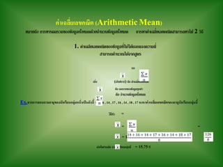 ค่าเฉลี่ยเลขคณิต (Arithmetic Mean)
หมายถึง การหารผลรวมของข้อมูลทั้งหมดด้วยจานวนข้อมูลทั้งหมด การหาค่าเฉลี่ยเลขคณิตสามารถหาได้ 2 วิธี
1. ค่าเฉลียเลขคณิตของข้อมูลที่ไม่ได้แจกแจงความถี่
สามารถคานวณได้จากสูตร
=
เมื่อ (เอ็กซ์บาร์) คือ ค่าเฉลี่ยเลขคณิต
คือ ผลบวกของข้อมูลทุกค่า
คือ จานวนข้อมูลทั้งหมด
Ex.จากการสอบถามอายุของนักเรียนกลุ่มหนึ่งเป็นดังนี้ 14 , 16 , 14 , 17 , 16 , 14 , 18 , 17 จงหาค่าเฉลี่ยเลขคณิตของอายุนักเรียนกลุ่มนี้
วิธีทา =
= =
= 15.75
ดังนั้นค่าเฉลี่ย อายุนักเรียนกลุ่มนี้ = 15.75 ปี
 