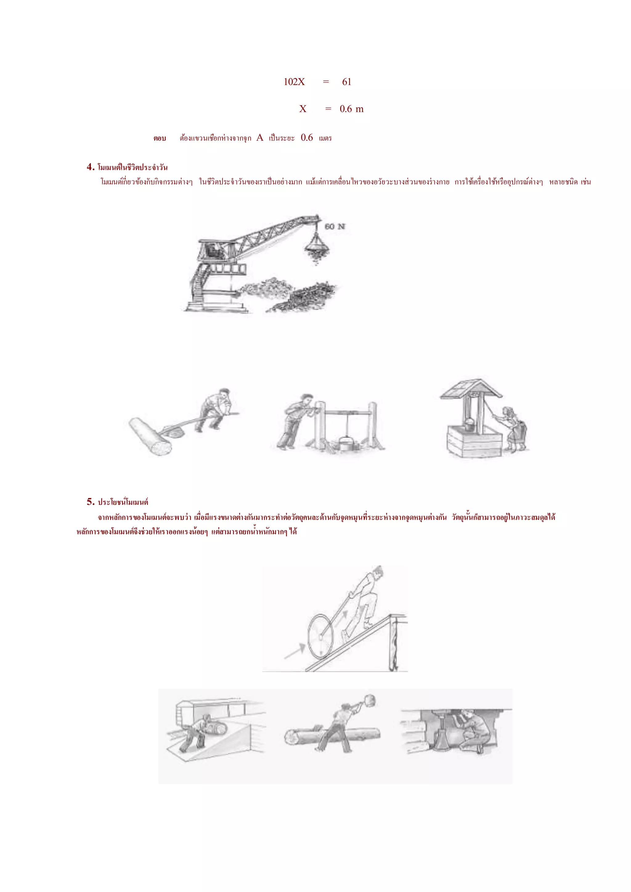 102X = 61
X = 0.6 m
ตอบ ต้องแขวนเชือกห่างจากจุก A เป็นระยะ 0.6 เมตร
4. โมเมนต์ในชีวิตประจาวัน
โมเมนต์เกี่ยวข้องกับกิจกรรมต่างๆ ในชีวิตประจาวันของเราเป็นอย่างมาก แม้แต่การเคลื่อนดหวของอวัยวะบางส่วนของร่างกาย การใช้เครื่องใช้หรืออุปกรณ์ต่างๆ หลายชนิ้ เช่น
5. ประโยชน์โมเมนต์
จากหลักการของโมเมนต์จะพบว่า เมื่อมีแรงขนาดต่างกันมากระทาต่อวัตถุคนละด้านกับจุดหมุนที่ระยะห่างจากจุดหมุนต่างกัน วัตถุนั้นก็สามารถอยู่ในภาวะสมดุลได้
หลักการของโมเมนต์จึงช่วยให้เราออกแรงน้อยๆ แต่สามารถยกน้าหนักมากๆ ได้
 