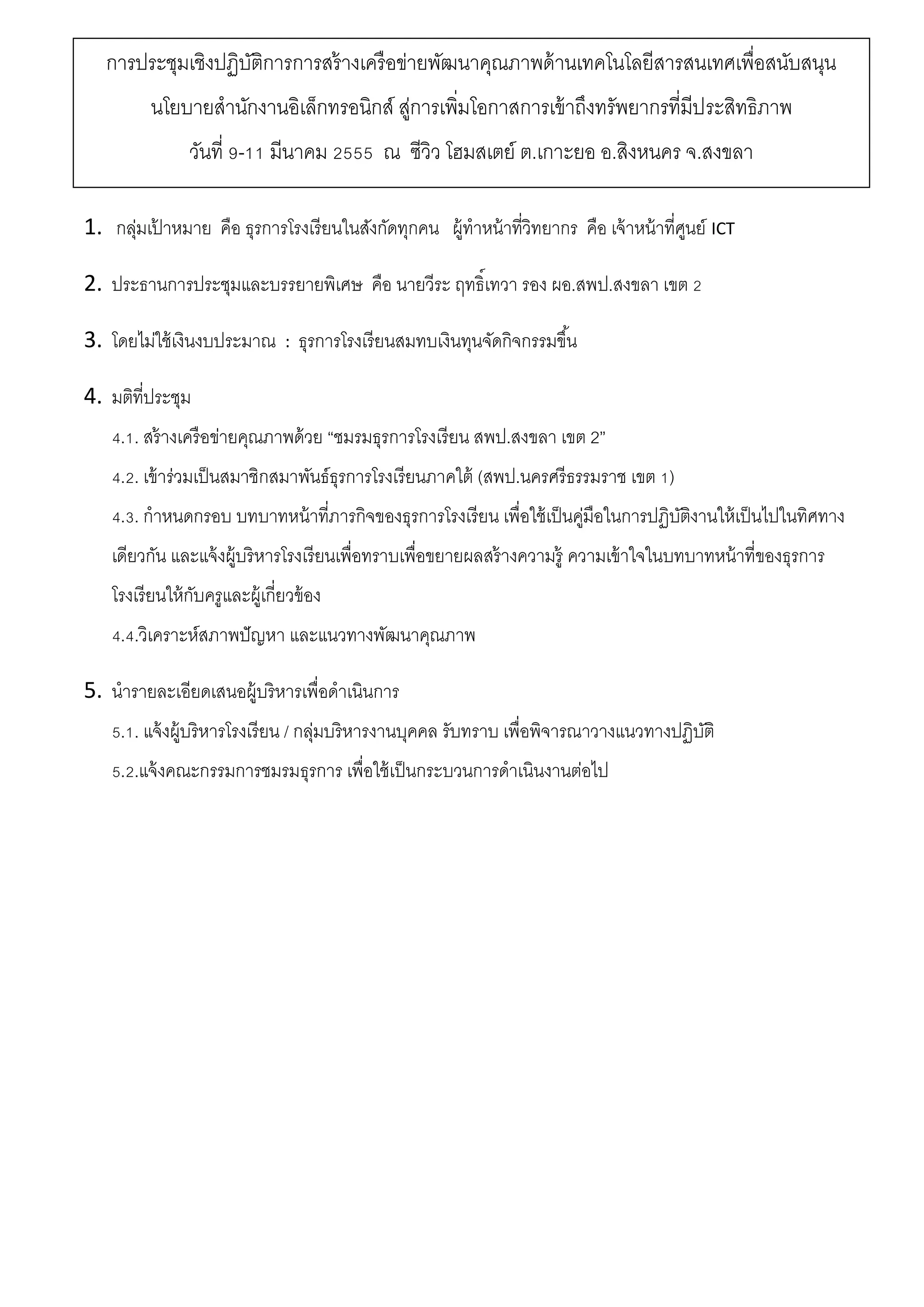 1. กลุ่มเป้ าหมาย คือ ธุรการโรงเรียนในสังกัดทุกคน ผู้ทาหน้าที่วิทยากร คือ เจ้าหน้าที่ศูนย์ ICT
2. ประธานการประชุมและบรรยายพิเศษ คือ นายวีระ ฤทธิ์เทวา รอง ผอ.สพป.สงขลา เขต 2
3. โดยไม่ใช้เงินงบประมาณ : ธุรการโรงเรียนสมทบเงินทุนจัดกิจกรรมขึ้น
4. มติที่ประชุม
4.1. สร้างเครือข่ายคุณภาพด้วย “ชมรมธุรการโรงเรียน สพป.สงขลา เขต 2”
4.2. เข้าร่วมเป็นสมาชิกสมาพันธ์ธุรการโรงเรียนภาคใต้ (สพป.นครศรีธรรมราช เขต 1)
4.3. กาหนดกรอบ บทบาทหน้าที่ภารกิจของธุรการโรงเรียน เพื่อใช้เป็นคู่มือในการปฏิบัติงานให้เป็นไปในทิศทาง
เดียวกัน และแจ้งผู้บริหารโรงเรียนเพื่อทราบเพื่อขยายผลสร้างความรู้ ความเข้าใจในบทบาทหน้าที่ของธุรการ
โรงเรียนให้กับครูและผู้เกี่ยวข้อง
4.4.วิเคราะห์สภาพปัญหา และแนวทางพัฒนาคุณภาพ
5. นารายละเอียดเสนอผู้บริหารเพื่อดาเนินการ
5.1. แจ้งผู้บริหารโรงเรียน / กลุ่มบริหารงานบุคคล รับทราบ เพื่อพิจารณาวางแนวทางปฏิบัติ
5.2.แจ้งคณะกรรมการชมรมธุรการ เพื่อใช้เป็นกระบวนการดาเนินงานต่อไป
การประชุมเชิงปฏิบัติการการสร้างเครือข่ายพัฒนาคุณภาพด้านเทคโนโลยีสารสนเทศเพื่อสนับสนุน
นโยบายสานักงานอิเล็กทรอนิกส์ สู่การเพิ่มโอกาสการเข้าถึงทรัพยากรที่มีประสิทธิภาพ
วันที่ 9-11 มีนาคม 2555 ณ ซีวิว โฮมสเตย์ ต.เกาะยอ อ.สิงหนคร จ.สงขลา
 