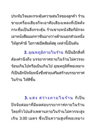ประทับใจและกระตุ้นความสนใจของลูกค้า ร้าน
ขายเครื่องเสียงก็จะอาศัยเสียงเพลงที่เปิดดัง
กระหึ่มเป็นสิ่งกระตุ้น ร้านขายหนังสือก็มักจะ
เอาหนังสือแมกกาซีนมางวางด้านนอกส่วนหนึ่ง
ให้ลูกค้ามี โอกาสเปิดสัมผัสดู เหล่านี้เป็นต้น
2. อุณหภูมิภายในร้าน ก็เป็นอีกสิ่งที่
ต้องคำานึงถึง บรรยากาศภายในร้านไม่ควรจะ
ร้อนเกินไปหรือเย็นเกินไป อุณหภูมิที่พอเหมาะ
ก็เป็นอีกปัจจัยหนึ่งซึ่งช่วยเสริมสร้างบรรยากาศ
ในร้าน ให้ดีขึ้น
3. แ ส ง ส ว่า ง ภ า ย ใ น ร้า น ก็เป็น
ปัจจัยต่อมาที่มีผลต่อบรรยากาศภายในร้าน
โดยทั่วไปแล้วเพดานภายในร้านไม่ควรจะสูง
เกิน 3.00 เมตร ซึ่งเป็นความสูงที่พอเหมาะ
 