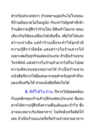 สำาหรับประเทศเรา ถ้าเพดานสูงเกินไปในขณะ
ที่ร้านมีขนาดไม่ใหญ่นัก ก็จะทำาให้ลูกค้าที่เข้า
ร้านมีความรู้สึกว่าร้านโล่ง มีสินค้าไม่มาก ขณะ
เดียวกันก็ต้องเปลืองไฟเพิ่มขึ้น เพื่อให้ได้แสง
สว่างเท่าเดิม แต่ถ้าร้านเตี้ยจะทำาให้ลูกค้ามี
ความรู้สึกว่าอึดอัด แสงสว่างในร้านควรให้
เหมาะสมกับธุรกิจแต่ละประเภท ถ้าเป็นร้านขาย
โทรทัศน์ แสงสว่างในร้านถ้ามากไปก็จะไปลด
ความชัดเจนของจอภาพได้ ถ้าเป็นร้านขาย
หนังสือก็ควรให้มีแสงมากพอสำาหรับลูกค้าที่จะ
มองเห็นหรือได้ อ่านหนังสือที่สนใจได้
4. สีที่ใช้ในร้าน ก็ควรให้สอดคล้อง
กับบุคลิกของร้านค้าปลีกแต่ละประเภท สีแดง
อาจให้ความรู้สึกถึงความตื่นเต้นและเร้าใจ ซึ่ง
อาจจะเหมาะกับภัตตาคาร ไนท์คลับหรือดิสโก้
เธค ถ้าเป็นร้านเบเกอรี่หรือร้านจำาหน่ายอาหาร
 