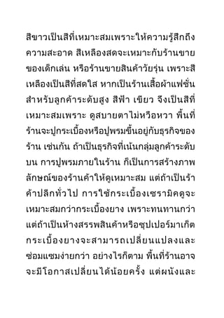 สีขาวเป็นสีที่เหมาะสมเพราะให้ความรู้สึกถึง
ความสะอาด สีเหลืองสดจะเหมาะกับร้านขาย
ของเด็กเล่น หรือร้านขายสินค้าวัยรุ่น เพราะสี
เหลืองเป็นสีที่สดใส หากเป็นร้านเสื้อผ้าแฟชั่น
สำาหรับลูกค้าระดับสูง สีฟ้า เขียว จึงเป็นสีที่
เหมาะสมเพราะ ดูสบายตาไม่หวือหวา พื้นที่
ร้านจะปูกระเบื้องหรือปูพรมขึ้นอยู่กับธุรกิจของ
ร้าน เช่นกัน ถ้าเป็นธุรกิจที่เน้นกลุ่มลูกค้าระดับ
บน การปูพรมภายในร้าน ก็เป็นการสร้างภาพ
ลักษณ์ของร้านค้าให้ดูเหมาะสม แต่ถ้าเป็นร้า
ค้าปลีกทั่วไป การใช้กระเบื้องเซรามิคดูจะ
เหมาะสมกว่ากระเบื้องยาง เพราะทนทานกว่า
แต่ถ้าเป็นห้างสรรพสินค้าหรือซุปเปอร์มาเก็ต
กระเบื้องยางจะสามารถเปลี่ยนแปลงและ
ซ่อมแซมง่ายกว่า อย่างไรก็ตาม พื้นที่ร้านอาจ
จะมีโอกาสเปลี่ยนได้น้อยครั้ง แต่ผนังและ
 