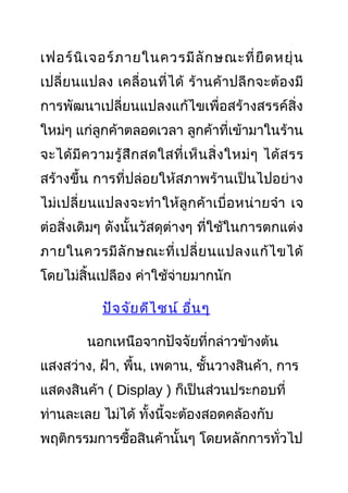 เฟอร์นิเจอร์ภายในควรมีลักษณะที่ยืดหยุ่น
เปลี่ยนแปลง เคลื่อนที่ได้ ร้านค้าปลีกจะต้องมี
การพัฒนาเปลี่ยนแปลงแก้ไขเพื่อสร้างสรรค์สิ่ง
ใหม่ๆ แก่ลูกค้าตลอดเวลา ลูกค้าที่เข้ามาในร้าน
จะได้มีความรู้สึกสดใสที่เห็นสิ่งใหม่ๆ ได้สรร
สร้างขึ้น การที่ปล่อยให้สภาพร้านเป็นไปอย่าง
ไม่เปลี่ยนแปลงจะทำาให้ลูกค้าเบื่อหน่ายจำา เจ
ต่อสิ่งเดิมๆ ดังนั้นวัสดุต่างๆ ที่ใช้ในการตกแต่ง
ภายในควรมีลักษณะที่เปลี่ยนแปลงแก้ไขได้
โดยไม่สิ้นเปลือง ค่าใช้จ่ายมากนัก
ปัจจัยดีไซน์ อื่นๆ
นอกเหนือจากปัจจัยที่กล่าวข้างต้น
แสงสว่าง, ฝ้า, พื้น, เพดาน, ชั้นวางสินค้า, การ
แสดงสินค้า ( Display ) ก็เป็นส่วนประกอบที่
ท่านละเลย ไม่ได้ ทั้งนี้จะต้องสอดคล้องกับ
พฤติกรรมการซื้อสินค้านั้นๆ โดยหลักการทั่วไป
 