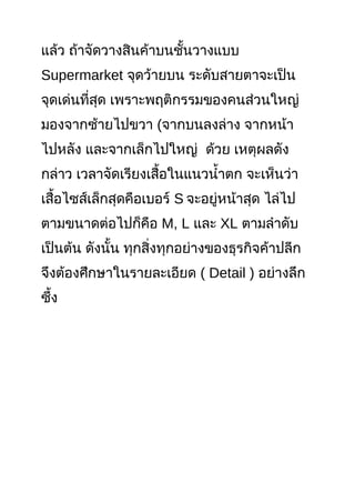 แล้ว ถ้าจัดวางสินค้าบนชั้นวางแบบ
Supermarket จุดว้ายบน ระดับสายตาจะเป็น
จุดเด่นที่สุด เพราะพฤติกรรมของคนส่วนใหญ่
มองจากซ้ายไปขวา (จากบนลงล่าง จากหน้า
ไปหลัง และจากเล็กไปใหญ่ ด้วย เหตุผลดัง
กล่าว เวลาจัดเรียงเสื้อในแนวนำ้าตก จะเห็นว่า
เสื้อไซส์เล็กสุดคือเบอร์ S จะอยู่หน้าสุด ไล่ไป
ตามขนาดต่อไปก็คือ M, L และ XL ตามลำาดับ
เป็นต้น ดังนั้น ทุกสิ่งทุกอย่างของธุรกิจค้าปลีก
จึงต้องศึกษาในรายละเอียด ( Detail ) อย่างลึก
ซึ้ง
 