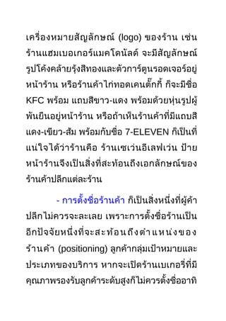 เครื่องหมายสัญลักษณ์ (logo) ของร้าน เช่น
ร้านแฮมเบอเกอร์แมคโดนัลด์ จะมีสัญลักษณ์
รูปโค้งคล้ายรุ้งสีทองและตัวการ์ตูนรอดเจอร์อยู่
หน้าร้าน หรือร้านค้าไก่ทอดเคนตั๊กกี้ ก็จะมีชื่อ
KFC พร้อม แถบสีขาว-แดง พร้อมด้วยหุ่นรูปผู้
พันยืนอยู่หน้าร้าน หรือถ้าเห็นร้านค้าที่มีแถบสี
แดง-เขียว-ส้ม พร้อมกับชื่อ 7-ELEVEN ก็เป็นที่
แน่ใจได้ว่าร้านคือ ร้านเซเว่นอีเลฟเว่น ป้าย
หน้าร้านจึงเป็นสิ่งที่สะท้อนถึงเอกลักษณ์ของ
ร้านค้าปลีกแต่ละร้าน
- การตั้งชื่อร้านค้า ก็เป็นสิ่งหนึ่งที่ผู้ค้า
ปลีกไม่ควรจะละเลย เพราะการตั้งชื่อร้านเป็น
อีกปัจจัยหนึ่งที่จะสะท้อนถึงตำา แหน่งของ
ร้านค้า (positioning) ลูกค้ากลุ่มเป้าหมายและ
ประเภทของบริการ หากจะเปิดร้านเบเกอรี่ที่มี
คุณภาพรองรับลูกค้าระดับสูงก็ไม่ควรตั้งชื่ออาทิ
 