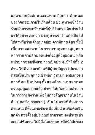 แสดงออกถึงลักษณะเฉพาะ กิจการ ลักษณะ
ของกิจกรรมภายในร้านด้วย ประตูทางเข้าร้าน
ร้านค้าควรจะกว้างพอที่ผู้บริโภคจะเดินผ่านไป
มาได้อย่าง สะดวก ประดูทางเข้าร้านถ้าเป็นไป
ได้สำาหรับร้านค้าขนาดย่อมควรมีทางเดียว ทั้งนี้
เพื่อความสะดวกในการควบคุมการสูญหาย
หากร้านค้าปลีกบางแห่งตั้งอยู่หัวมุมถนน หรือ
หน้าปากซอยซึ่งสามารถเปิดประตูเข้าได้ทั้ง 2
ด้าน ให้พิจารณาด้านที่มีผู้คนสัญจรไปมามาก
ที่สุดเป็นประตูทางเข้าหลัก ( main entrance )
การที่จะเปิดประตูทั้งสองด้าน นอกจากจะ
ควบคุมดูแลยากแล้ว ยังทำาให้เกิดความลำาบาก
ในการวางผังร้านเพื่อให้การสัญจรภายในร้าน
ค้า ( traffic pattern ) เป็นไปตามที่ต้องการ
ตำาแหน่งที่ตั้งแคชเชียร์เพื่อเก็บเงินหรือคิดเงิน
ลูกค้า ควรตั้งอยู่บริเวณที่สามารถมองประตูเข้า
ออกได้ชัดเจน ไม่มีสิ่งใดมาบดบงทัศน์วิสัยของ
 