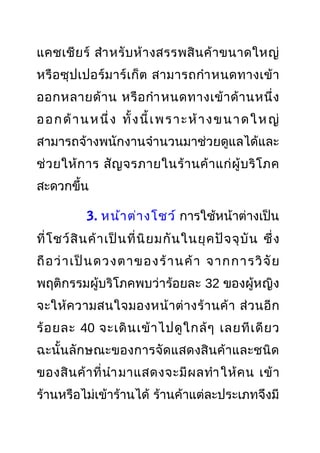 แคชเชียร์ สำาหรับห้างสรรพสินค้าขนาดใหญ่
หรือซุปเปอร์มาร์เก็ต สามารถกำาหนดทางเข้า
ออกหลายด้าน หรือกำาหนดทางเข้าด้านหนึ่ง
ออกด้านหนึ่ง ทั้งนี้เพราะห้างขนาดใหญ่
สามารถจ้างพนักงานจำานวนมาช่วยดูแลได้และ
ช่วยให้การ สัญจรภายในร้านค้าแก่ผู้บริโภค
สะดวกขึ้น
3. หน้าต่างโชว์ การใช้หน้าต่างเป็น
ที่โชว์สินค้าเป็นที่นิยมกันในยุคปัจจุบัน ซึ่ง
ถือว่าเป็นดวงตาของร้านค้า จากการวิจัย
พฤติกรรมผู้บริโภคพบว่าร้อยละ 32 ของผู้หญิง
จะให้ความสนใจมองหน้าต่างร้านค้า ส่วนอีก
ร้อยละ 40 จะเดินเข้าไปดูใกล้ๆ เลยทีเดียว
ฉะนั้นลักษณะของการจัดแสดงสินค้าและชนิด
ของสินค้าที่นำามาแสดงจะมีผลทำาให้คน เข้า
ร้านหรือไม่เข้าร้านได้ ร้านค้าแต่ละประเภทจึงมี
 