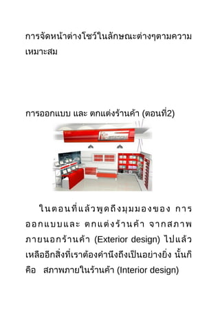 การจัดหน้าต่างโชว์ในลักษณะต่างๆตามความ
เหมาะสม
การออกแบบ และ ตกแต่งร้านค้า (ตอนที่2)
ในตอนที่แล้วพูดถึงมุมมองของ การ
ออกแบบและ ตกแต่งร้านค้า จากสภาพ
ภายนอกร้านค้า (Exterior design) ไปแล้ว
เหลืออีกสิ่งที่เราต้องคำานึงถึงเป็นอย่างยิ่ง นั้นก็
คือ สภาพภายในร้านค้า (Interior design)
 