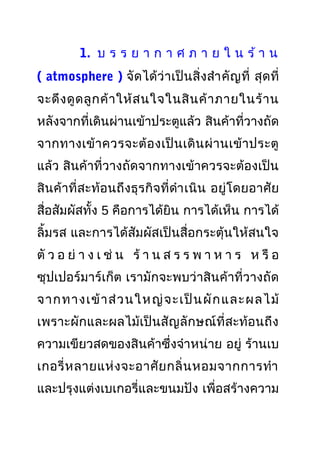 1. บ ร ร ย า ก า ศ ภ า ย ใ น ร้ า น
( atmosphere ) จัดได้ว่าเป็นสิ่งสำาคัญที่ สุดที่
จะดึงดูดลูกค้าให้สนใจในสินค้าภายในร้าน
หลังจากที่เดินผ่านเข้าประตูแล้ว สินค้าที่วางถัด
จากทางเข้าควรจะต้องเป็นเดินผ่านเข้าประตู
แล้ว สินค้าที่วางถัดจากทางเข้าควรจะต้องเป็น
สินค้าที่สะท้อนถึงธุรกิจที่ดำาเนิน อยู่โดยอาศัย
สื่อสัมผัสทั้ง 5 คือการได้ยิน การได้เห็น การได้
ลิ้มรส และการได้สัมผัสเป็นสื่อกระตุ้นให้สนใจ
ตั ว อ ย่ า ง เ ช่ น ร้ า น ส ร ร พ า ห า ร ห รื อ
ซุปเปอร์มาร์เก็ต เรามักจะพบว่าสินค้าที่วางถัด
จากทางเข้าส่วนใหญ่จะเป็นผักและผลไม้
เพราะผักและผลไม้เป็นสัญลักษณ์ที่สะท้อนถึง
ความเขียวสดของสินค้าซึ่งจำาหน่าย อยู่ ร้านเบ
เกอรี่หลายแห่งจะอาศัยกลิ่นหอมจากการทำา
และปรุงแต่งเบเกอรี่และขนมปัง เพื่อสร้างความ
 