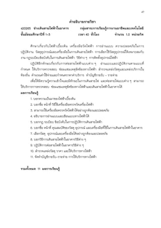 47
คาอธิบายรายวิชา
ง20265 ช่างเดินสายไฟฟ้าในอาคาร กลุ่มสาระการเรียนรู้การงานอาชีพและเทคโนโลยี
ชั้นมัธยมศึกษาปีที่ 1-3 เวลา 40 ชั่วโมง จานวน 1.0 หน่วยกิต
ศึกษาเกี่ยวกับไฟฟ้าเบื้องต้น เครื่องมือวัดไฟฟ้า การอ่านแบบ ความปลอดภัยในการ
ปฏิบัติงาน วัสดุอุปกรณ์และเครื่องมือในการเดินสายไฟฟ้า การเลือกใช้วัสดุอุปกรณ์ให้เหมาะสมกับ
งาน กฎระเบียบข้อบังคับในการเดินสายไฟฟ้า วิธีต่าง ๆ การติดตั้งอุปกรณ์ไฟฟ้า
ปฏิบัติฝึกทักษะเกี่ยวกับการต่อสายไฟฟ้าแบบต่าง ๆ อ่านแบบและปฏิบัติงานตามแบบที่
กาหนด ให้บริการตรวจสอบ ซ่อมแซมเหตุขัดข้องทางไฟฟ้า สารวจแหล่งวัสดุและแหล่งบริการใน
ท้องถิ่น คานวณค่าใช้จ่ายและกาหนดราคาค่าบริการ ทาบัญชีรายรับ - รายจ่าย
เพื่อให้มีความรู้ความเข้าใจและมีทักษะในการเดินสายไฟ และต่อสายไฟแบบต่าง ๆ สามารถ
ให้บริการการตรวจสอบ ซ่อมแซมเหตุขัดข้องทางไฟฟ้าและเดินสายไฟฟ้าในอาคารได้
ผลการเรียนรู้
1. บอกความเป็นมาของไฟฟ้าเบื้องต้น
2. บอกชื่อ หน้าที่ วิธีใช้เครื่องมือตรวจวัดเครื่องไฟฟ้า
3. สามารถใช้เครื่องมือตรวจวัดไฟฟ้าได้อย่างถูกต้องและปลอดภัย
4. อธิบายการอ่านแบบและเขียนแบบทางไฟฟ้าได้
5. บอกกฎ ระเบียบ ข้อบังคับในการปฏิบัติการเดินสายไฟฟ้า
6. บอกชื่อ หน้าที่ คุณสมบัติของวัสดุ อุปกรณ์ และเครื่องมือที่ใช้ในการเดินสายไฟฟ้าในอาคาร
7. เลือกวัสดุ อุปกรณ์และเครื่องมือได้อย่างถูกต้องและปลอดภัย
8. บอกวิธีการเดินสายไฟฟ้าในอาคารวิธีต่าง ๆ
9. ปฏิบัติการต่อสายไฟฟ้าในอาคารวิธีต่าง ๆ
10. สารวจแหล่งวัสดุ ราคา และให้บริการทางไฟฟ้า
11. จัดทาบัญชีรายรับ-รายจ่าย การให้บริการทางไฟฟ้า
รวมทั้งหมด 11 ผลการเรียนรู้
 