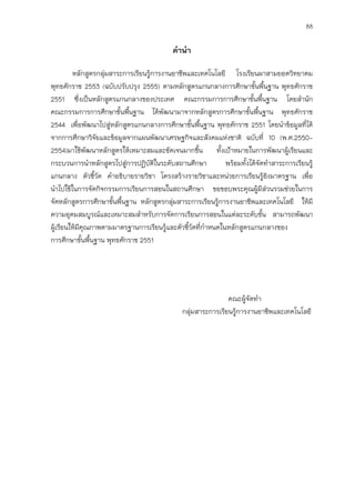 88
คานา
หลักสูตรกลุ่มสาระการเรียนรู้การงานอาชีพและเทคโนโลยี โรงเรียนผาสามยอดวิทยาคม
พุทธศักราช 2553 (ฉบับปรับปรุง 2555) ตามหลักสูตรแกนกลางการศึกษาขั้นพื้นฐาน พุทธศักราช
2551 ซึ่งเป็นหลักสูตรแกนกลางของประเทศ คณะกรรมการการศึกษาขั้นพื้นฐาน โดยสานัก
คณะกรรมการการศึกษาขั้นพื้นฐาน ได้พัฒนามาจากหลักสูตรการศึกษาขั้นพื้นฐาน พุทธศักราช
2544 เพื่อพัฒนาไปสู่หลักสูตรแกนกลางการศึกษาขั้นพื้นฐาน พุทธศักราช 2551 โดยนาข้อมูลที่ได้
จากการศึกษาวิจัยและข้อมูลจากแผนพัฒนาเศรษฐกิจและสังคมแห่งชาติ ฉบับที่ 10 (พ.ศ.2550-
2554)มาใช้พัฒนาหลักสูตรให้เหมาะสมและชัดเจนมากขึ้น ทั้งเป้าหมายในการพัฒนาผู้เรียนและ
กระบวนการนาหลักสูตรไปสู่การปฏิบัติในระดับสถานศึกษา พร้อมทั้งได้จัดทาสาระการเรียนรู้
แกนกลาง ตัวชี้วัด คาอธิบายรายวิชา โครงสร้างรายวิชาและหน่วยการเรียนรู้อิงมาตรฐาน เพื่อ
นาไปใช้ในการจัดกิจกรรมการเรียนการสอนในสถานศึกษา ขอขอบพระคุณผู้มีส่วนรวมช่วยในการ
จัดหลักสูตรการศึกษาขั้นพื้นฐาน หลักสูตรกลุ่มสาระการเรียนรู้การงานอาชีพและเทคโนโลยี ให้มี
ความอุดมสมบูรณ์และเหมาะสมสาหรับการจัดการเรียนการสอนในแต่ละระดับชั้น สามารถพัฒนา
ผู้เรียนให้มีคุณภาพตามมาตรฐานการเรียนรู้และตัวชี้วัดที่กาหนดในหลักสูตรแกนกลางของ
การศึกษาขั้นพื้นฐาน พุทธศักราช 2551
คณะผู้จัดทา
กลุ่มสาระการเรียนรู้การงานอาชีพและเทคโนโลยี
 