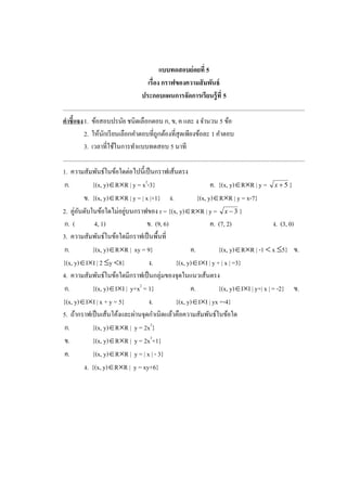 แบบทดสอบย่อยที่ 5
เรื่อง กราฟของความสัมพันธ์
ประกอบแผนการจัดการเรียนรู้ที่ 5
.............................................................................................................................................................
คาชี้แจง1. ข้อสอบปรนัย ชนิดเลือกตอบ ก, ข, ค และ ง จานวน 5 ข้อ
2. ให้นักเรียนเลือกคาตอบที่ถูกต้องที่สุดเพียงข้อละ 1 คาตอบ
3. เวลาที่ใช้ในการทาแบบทดสอบ 5 นาที
.............................................................................................................................................................
1. ความสัมพันธ์ในข้อใดต่อไปนี้เป็นกราฟเส้นตรง
ก. {(x, y)RR | y = x2
-3} ค. {(x, y)RR | y = 5x }
ข. {(x, y)RR | y = | x |+1} ง. {(x, y)RR | y = x-7}
2. คู่อันดับในข้อใดไม่อยู่บนกราฟของ r = {(x, y)RR | y = 3x }
ก. ( 4, 1) ข. (9, 6) ค. (7, 2) ง. (3, 0)
3. ความสัมพันธ์ในข้อใดมีกราฟเป็นพื้นที่
ก. {(x, y)RR | xy = 9} ค. {(x, y)RR | -1  x 5} ข.
{(x, y)II | 2 y 8} ง. {(x, y)II | y + | x | =3}
4. ความสัมพันธ์ในข้อใดมีกราฟเป็นกลุ่มของจุดในแนวเส้นตรง
ก. {(x, y)II | y+x2
= 1} ค. {(x, y)II | y+| x | = -2} ข.
{(x, y)II | x + y = 5} ง. {(x, y)II | yx =-4}
5. ถ้ากราฟเป็นเส้นโค้งและผ่านจุดกาเนิดแล้วคือความสัมพันธ์ในข้อใด
ก. {(x, y)RR | y = 2x2
}
ข. {(x, y)RR | y = 2x3
+1}
ค. {(x, y)RR | y = | x | - 3}
ง. {(x, y)RR | y = xy+6}
 
