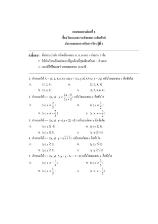 แบบทดสอบย่อยที่ 6
เรื่อง โดเมนและเรนจ์ของความสัมพันธ์
ประกอบแผนการจัดการเรียนรู้ที่ 6
.............................................................................................................................................................
คาชี้แจง1. ข้อสอบปรนัย ชนิดเลือกตอบ ก, ข, ค และ ง จานวน 5 ข้อ
2. ให้นักเรียนเลือกคาตอบที่ถูกต้องที่สุดเพียงข้อละ 1 คาตอบ
3. เวลาที่ใช้ในการทาแบบทดสอบ 10 นาที
.............................................................................................................................................................
1. กาหนดให้ A = {1, 2, 4, 6, 8} และ r = {(x, y)AA | x = 2y} แล้วโดเมนของ r คือข้อใด
ก. {1, 2, 4} ค. {2, 3, 4, 8}
ข. {2, 4, 8} ง. {1, 2, 4, 6, 8}
2. กาหนดให้ r = {(x, y) |
23
52



x
x
y } แล้วโดเมนของ r คือข้อใด
ก. {x | x
3
2
 } ค. {x | x
2
3
 }
ข. {x | x
3
2
 } ง. {x | x
2
3
 }
3. กาหนดให้ r = {(x, y) | 5|2|  xy } แล้วเรนจ์ของ r คือข้อใด
ก. {y | y  -5} ค. {y | y  5}
ข. {y | y  5} ง. {y | y  -5}
4. กาหนดให้ r = {(x, y) | y = 3x } แล้วเรนจ์ของ r คือข้อใด
ก. {y | y  0} ค. {y | y  0}
ข. {y | y  3} ง. {y | y  -3}
5. กาหนดให้ r = {(x, y) | 5xy – y - 3x + 2 = 0} แล้วโดเมนของ r คือข้อใด
ก. {x | x
5
1
 } ค. {x | x
5
3
 }
ข. {x | x
5
1
 } ง. {x | x
5
3
 }
 