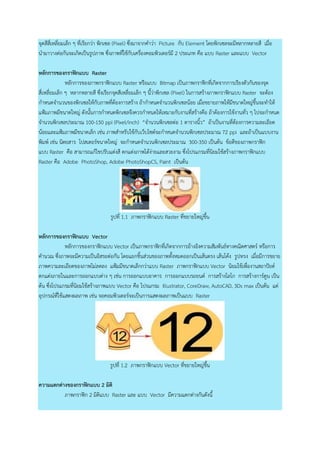 จุดสีสี่เหลี่ยมเล็ก ๆ ที่เรียกว่า พิกเซล (Pixel) ซึ่งมาจากคาว่า Picture กับ Element โดยพิกเซลจะมีหลากหลายสี เมื่อ
นามาวางต่อกันจะเกิดเป็นรูปภาพ ซึ่งภาพที่ใช้กับเครื่องคอมพิวเตอร์มี 2 ประเภท คือ แบบ Raster และแบบ Vector
หลักกำรของกรำฟิกแบบ Raster
หลักการของภาพกราฟิกแบบ Raster หรือแบบ Bitmap เป็นภาพกราฟิกที่เกิดจากการเรียงตัวกันของจุด
สี่เหลี่ยมเล็ก ๆ หลากหลายสี ซึ่งเรียกจุดสีเหลี่ยมเล็ก ๆ นี้ว่าพิกเซล (Pixel) ในการสร้างภาพกราฟิกแบบ Raster จะต้อง
กาหนดจานวนของพิกเซลให้กับภาพที่ต้องการสร้าง ถ้ากาหนดจานวนพิกเซลน้อย เมื่อขยายภาพให้มีขนาดใหญ่ขึ้นจะทาให้
แฟ้มภาพมีขนาดใหญ่ ดังนั้นการกาหนดพิกเซลจึงควรกาหนดให้เหมาะกับงานที่สร้างคือ ถ้าต้องการใช้งานทั่ว ๆ ไปจะกาหนด
จานวนพิกเซลประมาณ 100-150 ppi (Pixel/inch) “จานวนพิกเซลต่อ 1 ตารางนิ้ว” ถ้าเป็นงานที่ต้องการความละเอียด
น้อยและแฟ้มภาพมีขนาดเล็ก เช่น ภาพสาหรับใช้กับเว็บไซต์จะกาหนดจานวนพิกเซลประมาณ 72 ppi และถ้าเป็นแบบงาน
พิมพ์ เช่น นิตยสาร โปสเตอร์ขนาดใหญ่ จะกาหนดจานวนพิกเซลประมาณ 300-350 เป็นต้น ข้อดีของภาพกราฟิก
แบบ Raster คือ สามารถแก้ไขปรับแต่งสี ตกแต่งภาพได้ง่ายและสวยงาม ซึ่งโปรแกรมที่นิยมใช้สร้างภาพกราฟิกแบบ
Raster คือ Adobe PhotoShop, Adobe PhotoShopCS, Paint เป็นต้น
รูปที่ 1.1 ภาพกราฟิกแบบ Raster ที่ขยายใหญ่ขึ้น
หลักกำรของกรำฟิกแบบ Vector
หลักการของกราฟิกแบบ Vector เป็นภาพกราฟิกที่เกิดจากการอ้างอิงความสัมพันธ์ทางคณิตศาสตร์ หรือการ
คานวณ ซึ่งภาพจะมีความเป็นอิสระต่อกัน โดยแยกชิ้นส่วนของภาพทั้งหมดออกเป็นเส้นตรง เส้นโค้ง รูปทรง เมื่อมีการขยาย
ภาพความละเอียดของภาพไม่ลดลง แฟ้มมีขนาดเล็กกว่าแบบ Raster ภาพกราฟิกแบบ Vector นิยมใช้เพื่องานสถาปัยต์
ตกแต่งภายในและการออกแบบต่าง ๆ เช่น การออกแบบอาคาร การออกแบบรถยนต์ การสร้างโลโก การสร้างการ์ตูน เป็น
ต้น ซึ่งโปรแกรมที่นิยมใช้สร้างภาพแบบ Vector คือ โปรแกรม Illustrator, CoreDraw, AutoCAD, 3Ds max เป็นต้น แต่
อุปกรณ์ที่ใช้แสดงผลภาพ เช่น จอคอมพิวเตอร์จะเป็นการแสดงผลภาพเป็นแบบ Raster
รูปที่ 1.2 ภาพกราฟิกแบบ Vector ที่ขยายใหญ่ขึ้น
ควำมแตกต่ำงของกรำฟิกแบบ 2 มิติ
ภาพกราฟิก 2 มิติแบบ Raster และ แบบ Vector มีความแตกต่างกันดังนี้
 