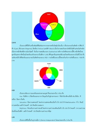 CMYK
เป็นระบบสีที่ใช้กับเครื่องพิมพ์ที่พิมพ์ออกทางกระดาษหรือวัสดุผิวเรียบอื่น ๆ ซึ่งประกอบด้วยสีหลัก 4 สีคือ สี
ฟ้า (Cyan), สีม่วงแดง (Magenta), สีเหลือง (Yellow) และสีดา (Black) เมื่อนามาผสมกันจะกเกิดสีเป็นสีดาแต่จะไม่ดาสนิท
เนื่องจากหมึกพิมพ์มีความไม่บริสุทธิ์ จึงเป็นการผสมสีแบบลบ (Subtractive) หลักการเกิดสีของระบบนี้คือ หมึกสีหนึ่งจะ
ดูดกลืนแสงจากสีหนึ่งแล้วสะท้อนกลับออกมาเป็นสีต่าง ๆ เช่น สีฟ้าดูดกลืนแสงของสีม่วงแล้วสะท้อนออกมาเป็นสีน้าเงิน ซึ่ง
จะสังเกตได้ว่าสีที่สะท้อนออกมาจะเป็นสีหลักของระบบ RGB การเกิดสีในระบบนี้จึงตรงข้ามกับการเกิดสีในระบบ RGB ดัง
ภาพ
HSB
เป็นระบบสีแบบการมองเห็นของสายตามมนุษย์ ซึ่งแบ่งออกเป็น 3 ส่วน คือ
Hue คือสีต่าง ๆ ที่สะท้อนออกมาจากวัตถุแล้วเข้าสู่สายตาของเรา ซึ่งมักเรียกสีตามชื่อสี เช่น สีเขียว สี
เหลือง สีแดง เป็นต้น
Saturation คือความสดของสี โดยค่าความสดของสีจะเริ่มที่ 0 ถึง 100 ถ้ากาหนดSaturation ที่ 0 สีจะมี
ความสดน้อย แต่ถ้ากาหนดที่ 100 สีจะมีความสดมาก
Brightness คือระดับความสว่างของสี โดยค่าความสว่างของสีจะเริ่มที่ 0 ถึง 100 ถ้ากาหนดที่ 0 ความสว่างจะ
น้อยซึ่งจะเป็นสีดา แต่ถ้ากาหนดที่ 100 สีจะมีความสว่างมากที่สุด
LAB
เป็นระบบสีที่ไม่ขึ้นกับอุปกรณ์ใด ๆ (Device Independent) โดยแบ่งออกเป็น 3 ส่วน คือ
 