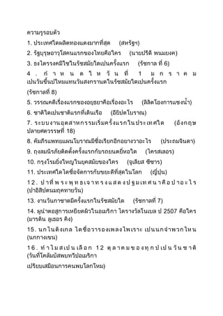 ความรูรอบตัว
1. ประเทศใดผลิตทองแดงมากที่สุด (สหรัฐฯ)
2. รัฐบุรุษอาวุโสคนแรกของไทยคือใคร (นายปรีดี พนมยงค
3. ธงไตรรงคมีใชในรัชสมัยใดเปนครั้งแรก (รัชกาล ที่ 6)
4 . กํ า ห น ด ใ ห วั น ที่ 1 ม ก ร า ค ม
เปนวันขึ้นปใหมแทนวันสงกรานตในรัชสมัยใดเปนครั้งแรก
(รัชกาลที่ 8)
5. วรรณคดีเรื่องแรกของอยุธยาคือเรื่องอะไร (ลิลิตโองการแชงน้ํา)
6. ชาติใดเปนชาติแรกที่เดินเรือ (อียิปตโบราณ)
7. ระบบงานอุตสาหกรรมเริ่มครั้งแรกใน ประเท ศใด (อังกฤษ
ปลายศตวรรษที่ 18)
8. คัมภีรแพทยแผนโบราณมีชื่อเรียกอีกอยางวาอะไร (ประถมจินดา)
9. ถุงลมนิรภัยติดตั้งครั้งแรกกับรถยนตยี่หอใด (ไครสเลอร
10. กรุงโรมยิ่งใหญในยุคสมัยของใคร (จูเลียส ซีซาร
11. ประเทศใดไดชื่อจัดการกับขยะดีที่สุดในโลก (ญี่ปุน)
1 2 . ป าที่ พ ร ะ พุ ท ธ เจ า ท ร ง แ ส ด ง ป ฐ ม เท ศ น า คื อ ป าอ ะ ไ ร
(ปาอิสิปตนมฤคทายวัน)
13. งานวันกาชาดมีครั้งแรกในรัชสมัยใด (รัชกาลที่ 7)
14. ผูนําตอสูการเหยียดผิวในอเมริกา ไดรางวัลโนเบล ป คือใคร
(มารติน ลูเธอร คิง)
15. นกไนติงเกล ไดชื่อวารองเพลงไพ เราะ เปนนกจําพวกไห น
(นกกางเขน)
1 6 . ทํ า ไ ม ส เป น เลื อ ก 1 2 ตุ ล า ค ม ข อ งทุ ก ป เป น วั น ช า ติ
(วันที่โคลัมบัสพบทวีปอเมริกา
เปรียบเสมือนการคนพบโลกโหม
 