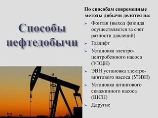 По способам современные
методы добычи делятся на:
Фонтан (выход флюида
осуществляется за счет
разности давлений)
Газлифт
Установка электро-
центробежного насоса
(УЭЦН)
ЭВН установка электро-
винтового насоса (УЭВН)
Установка штангового
скважинного насоса
(ШСН)
Ддругие
 